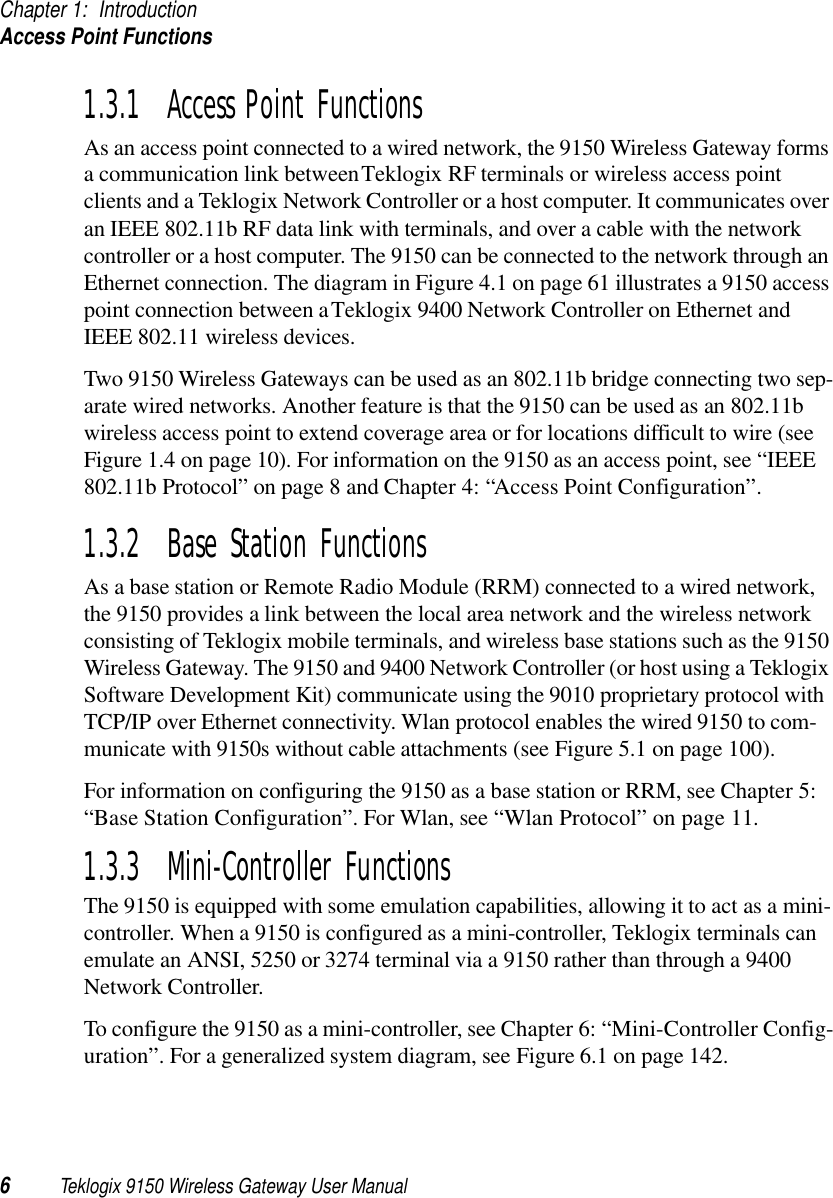 Chapter 1: IntroductionAccess Point Functions6Teklogix 9150 Wireless Gateway User Manual1.3.1  Access Point FunctionsAs an access point connected to a wired network, the 9150 Wireless Gateway forms a communication link between Teklogix RF terminals or wireless access point clients and a Teklogix Network Controller or a host computer. It communicates over an IEEE 802.11b RF data link with terminals, and over a cable with the network controller or a host computer. The 9150 can be connected to the network through an Ethernet connection. The diagram in Figure 4.1 on page 61 illustrates a 9150 access point connection between a Teklogix 9400 Network Controller on Ethernet and IEEE 802.11 wireless devices. Two 9150 Wireless Gateways can be used as an 802.11b bridge connecting two sep-arate wired networks. Another feature is that the 9150 can be used as an 802.11b wireless access point to extend coverage area or for locations difficult to wire (see Figure 1.4 on page 10). For information on the 9150 as an access point, see “IEEE 802.11b Protocol” on page 8 and Chapter 4: “Access Point Configuration”.1.3.2  Base Station FunctionsAs a base station or Remote Radio Module (RRM) connected to a wired network, the 9150 provides a link between the local area network and the wireless network consisting of Teklogix mobile terminals, and wireless base stations such as the 9150 Wireless Gateway. The 9150 and 9400 Network Controller (or host using a Teklogix Software Development Kit) communicate using the 9010 proprietary protocol with TCP/IP over Ethernet connectivity. Wlan protocol enables the wired 9150 to com-municate with 9150s without cable attachments (see Figure 5.1 on page 100). For information on configuring the 9150 as a base station or RRM, see Chapter 5: “Base Station Configuration”. For Wlan, see “Wlan Protocol” on page 11.1.3.3  Mini-Controller FunctionsThe 9150 is equipped with some emulation capabilities, allowing it to act as a mini-controller. When a 9150 is configured as a mini-controller, Teklogix terminals can emulate an ANSI, 5250 or 3274 terminal via a 9150 rather than through a 9400 Network Controller.To configure the 9150 as a mini-controller, see Chapter 6: “Mini-Controller Config-uration”. For a generalized system diagram, see Figure 6.1 on page 142.