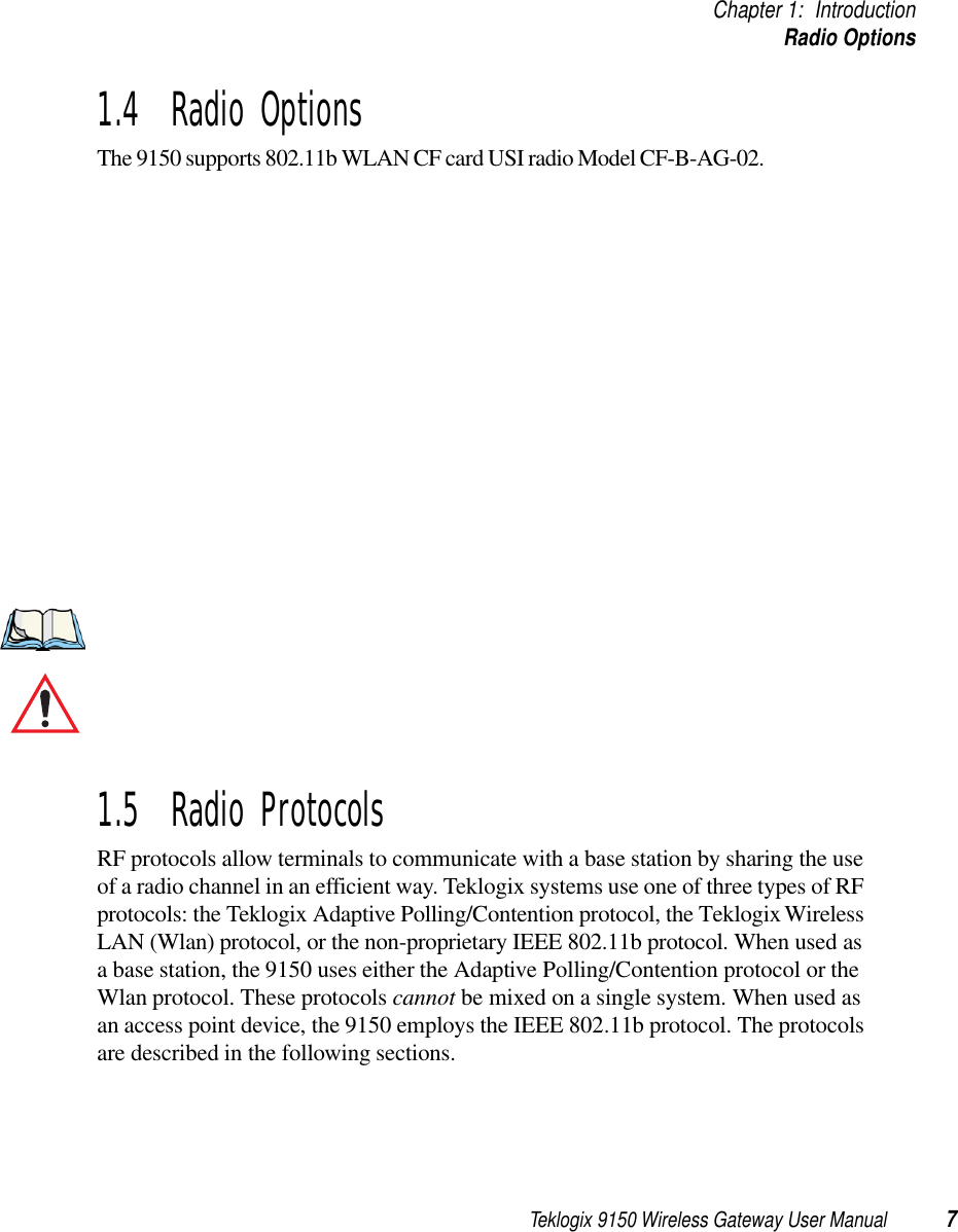 Teklogix 9150 Wireless Gateway User Manual 7Chapter 1: IntroductionRadio Options1.4  Radio OptionsThe 9150 supports 802.11b WLAN CF card USI radio Model CF-B-AG-02.1.5  Radio ProtocolsRF protocols allow terminals to communicate with a base station by sharing the use of a radio channel in an efficient way. Teklogix systems use one of three types of RF protocols: the Teklogix Adaptive Polling/Contention protocol, the Teklogix Wireless LAN (Wlan) protocol, or the non-proprietary IEEE 802.11b protocol. When used as a base station, the 9150 uses either the Adaptive Polling/Contention protocol or the Wlan protocol. These protocols cannot be mixed on a single system. When used as an access point device, the 9150 employs the IEEE 802.11b protocol. The protocols are described in the following sections.