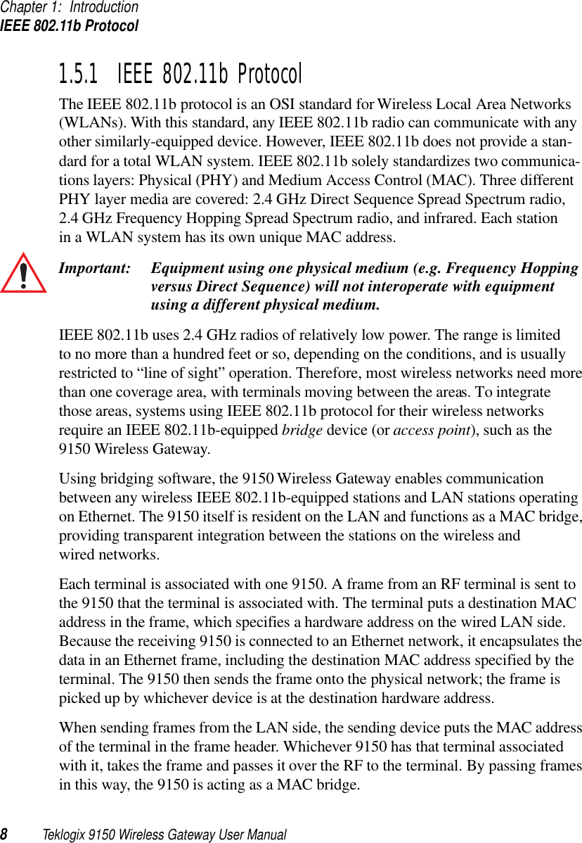 Chapter 1: IntroductionIEEE 802.11b Protocol8Teklogix 9150 Wireless Gateway User Manual1.5.1  IEEE 802.11b ProtocolThe IEEE 802.11b protocol is an OSI standard for Wireless Local Area Networks (WLANs). With this standard, any IEEE 802.11b radio can communicate with any other similarly-equipped device. However, IEEE 802.11b does not provide a stan-dard for a total WLAN system. IEEE 802.11b solely standardizes two communica-tions layers: Physical (PHY) and Medium Access Control (MAC). Three different PHY layer media are covered: 2.4 GHz Direct Sequence Spread Spectrum radio, 2.4 GHz Frequency Hopping Spread Spectrum radio, and infrared. Each station in a WLAN system has its own unique MAC address. Important: Equipment using one physical medium (e.g. Frequency Hopping versus Direct Sequence) will not interoperate with equipment using a different physical medium.IEEE 802.11b uses 2.4 GHz radios of relatively low power. The range is limited to no more than a hundred feet or so, depending on the conditions, and is usually restricted to “line of sight” operation. Therefore, most wireless networks need more than one coverage area, with terminals moving between the areas. To integrate those areas, systems using IEEE 802.11b protocol for their wireless networks require an IEEE 802.11b-equipped bridge device (or access point), such as the 9150 Wireless Gateway. Using bridging software, the 9150 Wireless Gateway enables communication between any wireless IEEE 802.11b-equipped stations and LAN stations operating on Ethernet. The 9150 itself is resident on the LAN and functions as a MAC bridge, providing transparent integration between the stations on the wireless and wired networks. Each terminal is associated with one 9150. A frame from an RF terminal is sent to the 9150 that the terminal is associated with. The terminal puts a destination MAC address in the frame, which specifies a hardware address on the wired LAN side. Because the receiving 9150 is connected to an Ethernet network, it encapsulates the data in an Ethernet frame, including the destination MAC address specified by the terminal. The 9150 then sends the frame onto the physical network; the frame is picked up by whichever device is at the destination hardware address. When sending frames from the LAN side, the sending device puts the MAC address of the terminal in the frame header. Whichever 9150 has that terminal associated with it, takes the frame and passes it over the RF to the terminal. By passing frames in this way, the 9150 is acting as a MAC bridge. 