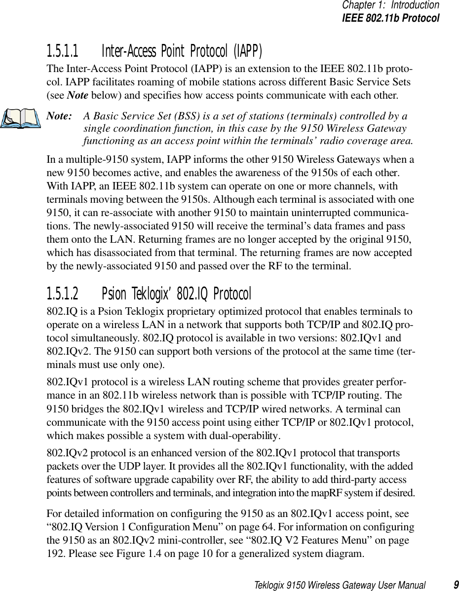 Teklogix 9150 Wireless Gateway User Manual 9Chapter 1: IntroductionIEEE 802.11b Protocol1.5.1.1 Inter-Access Point Protocol (IAPP)The Inter-Access Point Protocol (IAPP) is an extension to the IEEE 802.11b proto-col. IAPP facilitates roaming of mobile stations across different Basic Service Sets (see Note below) and specifies how access points communicate with each other. Note: A Basic Service Set (BSS) is a set of stations (terminals) controlled by a single coordination function, in this case by the 9150 Wireless Gateway functioning as an access point within the terminals’ radio coverage area. In a multiple-9150 system, IAPP informs the other 9150 Wireless Gateways when a new 9150 becomes active, and enables the awareness of the 9150s of each other. With IAPP, an IEEE 802.11b system can operate on one or more channels, with terminals moving between the 9150s. Although each terminal is associated with one 9150, it can re-associate with another 9150 to maintain uninterrupted communica-tions. The newly-associated 9150 will receive the terminal’s data frames and pass them onto the LAN. Returning frames are no longer accepted by the original 9150, which has disassociated from that terminal. The returning frames are now accepted by the newly-associated 9150 and passed over the RF to the terminal. 1.5.1.2 Psion Teklogix’ 802.IQ Protocol802.IQ is a Psion Teklogix proprietary optimized protocol that enables terminals to operate on a wireless LAN in a network that supports both TCP/IP and 802.IQ pro-tocol simultaneously. 802.IQ protocol is available in two versions: 802.IQv1 and 802.IQv2. The 9150 can support both versions of the protocol at the same time (ter-minals must use only one).802.IQv1 protocol is a wireless LAN routing scheme that provides greater perfor-mance in an 802.11b wireless network than is possible with TCP/IP routing. The 9150 bridges the 802.IQv1 wireless and TCP/IP wired networks. A terminal can communicate with the 9150 access point using either TCP/IP or 802.IQv1 protocol, which makes possible a system with dual-operability. 802.IQv2 protocol is an enhanced version of the 802.IQv1 protocol that transports packets over the UDP layer. It provides all the 802.IQv1 functionality, with the added features of software upgrade capability over RF, the ability to add third-party access points between controllers and terminals, and integration into the mapRF system if desired. For detailed information on configuring the 9150 as an 802.IQv1 access point, see “802.IQ Version 1 Configuration Menu” on page 64. For information on configuring the 9150 as an 802.IQv2 mini-controller, see “802.IQ V2 Features Menu” on page 192. Please see Figure 1.4 on page 10 for a generalized system diagram.