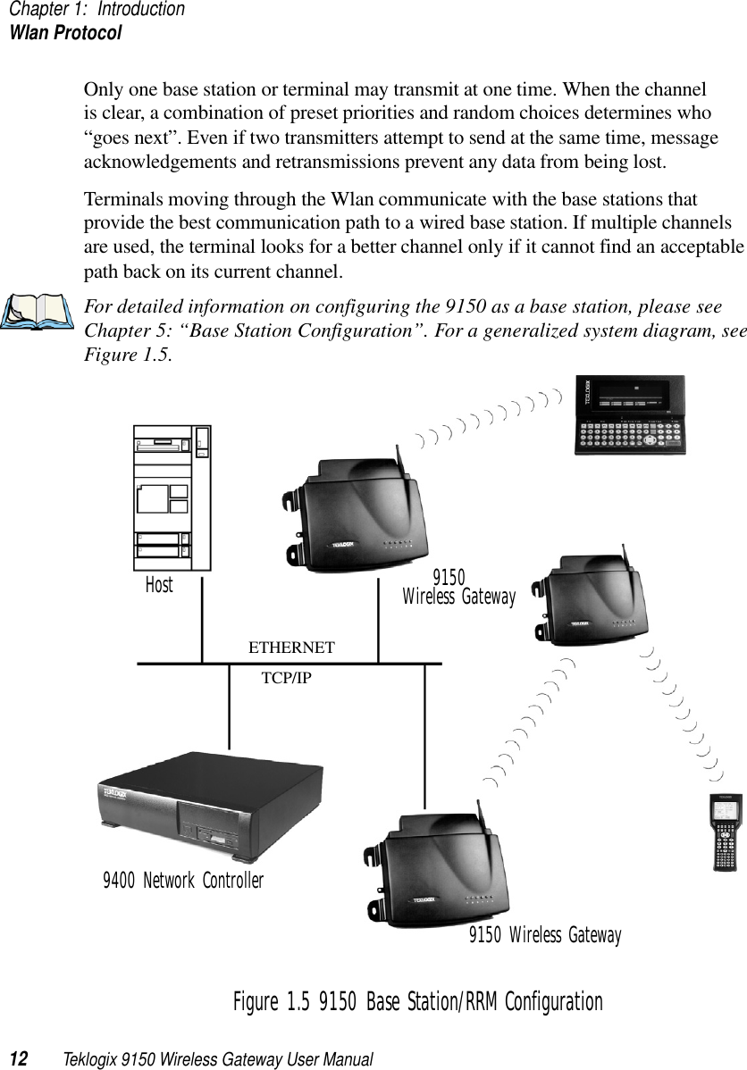 Chapter 1: IntroductionWlan Protocol12 Teklogix 9150 Wireless Gateway User ManualOnly one base station or terminal may transmit at one time. When the channel is clear, a combination of preset priorities and random choices determines who “goes next”. Even if two transmitters attempt to send at the same time, message acknowledgements and retransmissions prevent any data from being lost.Terminals moving through the Wlan communicate with the base stations that provide the best communication path to a wired base station. If multiple channels are used, the terminal looks for a better channel only if it cannot find an acceptable path back on its current channel.For detailed information on configuring the 9150 as a base station, please see Chapter 5: “Base Station Configuration”. For a generalized system diagram, see Figure 1.5.Figure 1.5 9150 Base Station/RRM ConfigurationETHERNETTCP/IP9150 Wireless Gateway9400 Network Controller9150Wireless GatewayHost