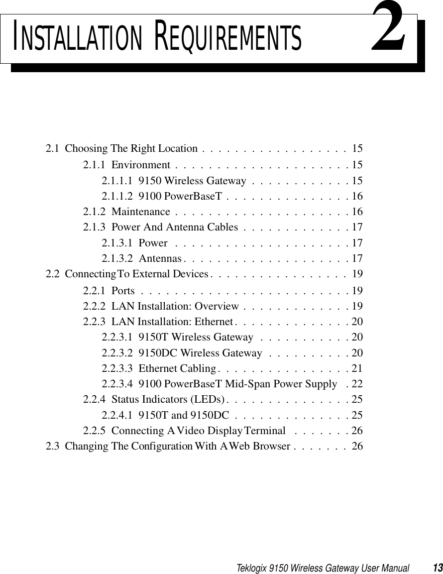 Teklogix 9150 Wireless Gateway User Manual 13INSTALLATION REQUIREMENTS 22.1  Choosing The Right Location ..................152.1.1  Environment . . . . . . . . . . . . . . . . . . . . . 152.1.1.1  9150 Wireless Gateway . . . . . . . . . . . . 152.1.1.2  9100 PowerBaseT . . . . . . . . . . . . . . . 162.1.2  Maintenance . . . . . . . . . . . . . . . . . . . . . 162.1.3  Power And Antenna Cables . . . . . . . . . . . . . 172.1.3.1  Power . . . . . . . . . . . . . . . . . . . . . 172.1.3.2  Antennas....................172.2  Connecting To External Devices.................192.2.1  Ports.........................192.2.2  LAN Installation: Overview . . . . . . . . . . . . . 192.2.3  LAN Installation: Ethernet . . . . . . . . . . . . . . 202.2.3.1  9150T Wireless Gateway . . . . . . . . . . . 202.2.3.2  9150DC Wireless Gateway . . . . . . . . . . 202.2.3.3  Ethernet Cabling. . . . . . . . . . . . . . . . 212.2.3.4  9100 PowerBaseT Mid-Span Power Supply . 222.2.4  Status Indicators (LEDs). . . . . . . . . . . . . . . 252.2.4.1  9150T and 9150DC . . . . . . . . . . . . . . 252.2.5  Connecting A Video Display Terminal . . . . . . . 262.3  Changing The Configuration With A Web Browser . . .....26