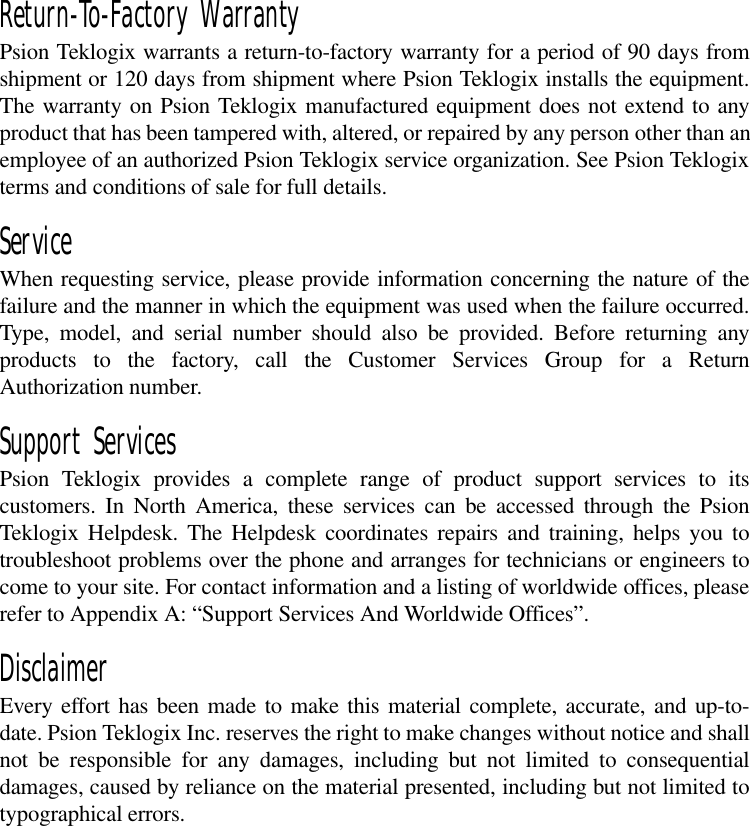 Return-To-Factory WarrantyPsion Teklogix warrants a return-to-factory warranty for a period of 90 days fromshipment or 120 days from shipment where Psion Teklogix installs the equipment.The warranty on Psion Teklogix manufactured equipment does not extend to anyproduct that has been tampered with, altered, or repaired by any person other than anemployee of an authorized Psion Teklogix service organization. See Psion Teklogixterms and conditions of sale for full details.ServiceWhen requesting service, please provide information concerning the nature of thefailure and the manner in which the equipment was used when the failure occurred.Type, model, and serial number should also be provided. Before returning anyproducts to the factory, call the Customer Services Group for a ReturnAuthorization number. Support ServicesPsion Teklogix provides a complete range of product support services to itscustomers. In North America, these services can be accessed through the PsionTeklogix Helpdesk. The Helpdesk coordinates repairs and training, helps you totroubleshoot problems over the phone and arranges for technicians or engineers tocome to your site. For contact information and a listing of worldwide offices, pleaserefer to Appendix A: “Support Services And Worldwide Offices”. DisclaimerEvery effort has been made to make this material complete, accurate, and up-to-date. Psion Teklogix Inc. reserves the right to make changes without notice and shallnot be responsible for any damages, including but not limited to consequentialdamages, caused by reliance on the material presented, including but not limited totypographical errors.