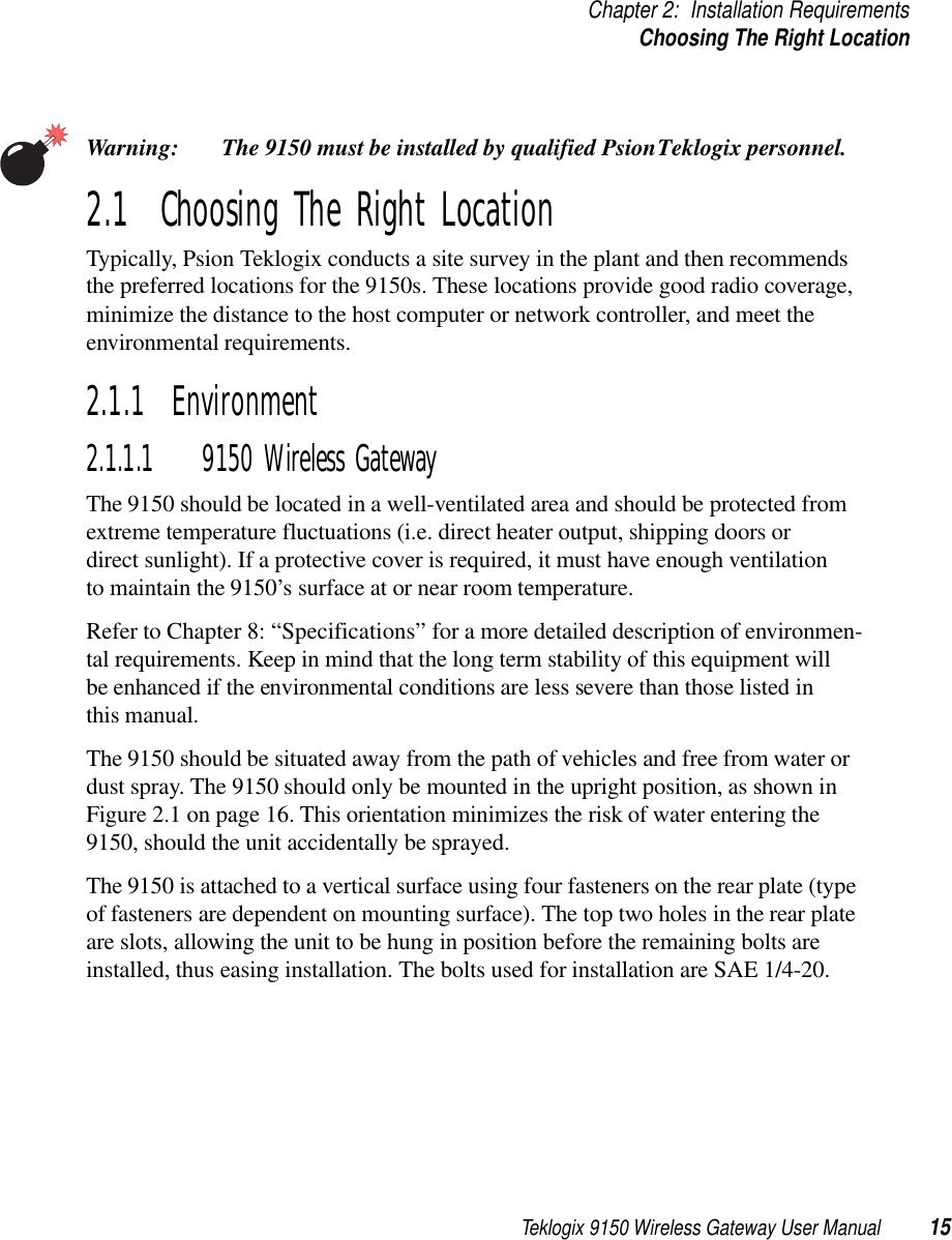 Teklogix 9150 Wireless Gateway User Manual 15Chapter 2: Installation RequirementsChoosing The Right LocationWarning: The 9150 must be installed by qualified Psion Teklogix personnel.2.1  Choosing The Right LocationTypically, Psion Teklogix conducts a site survey in the plant and then recommends the preferred locations for the 9150s. These locations provide good radio coverage, minimize the distance to the host computer or network controller, and meet the environmental requirements.2.1.1  Environment2.1.1.1 9150 Wireless GatewayThe 9150 should be located in a well-ventilated area and should be protected from extreme temperature fluctuations (i.e. direct heater output, shipping doors or direct sunlight). If a protective cover is required, it must have enough ventilation to maintain the 9150’s surface at or near room temperature. Refer to Chapter 8: “Specifications” for a more detailed description of environmen-tal requirements. Keep in mind that the long term stability of this equipment will be enhanced if the environmental conditions are less severe than those listed in this manual.The 9150 should be situated away from the path of vehicles and free from water or dust spray. The 9150 should only be mounted in the upright position, as shown in Figure 2.1 on page 16. This orientation minimizes the risk of water entering the 9150, should the unit accidentally be sprayed. The 9150 is attached to a vertical surface using four fasteners on the rear plate (type of fasteners are dependent on mounting surface). The top two holes in the rear plate are slots, allowing the unit to be hung in position before the remaining bolts are installed, thus easing installation. The bolts used for installation are SAE 1/4-20.