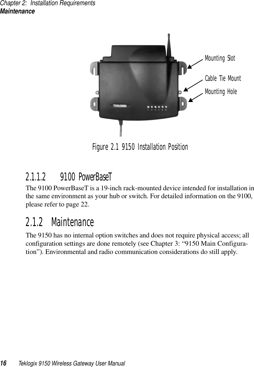 Chapter 2: Installation RequirementsMaintenance16 Teklogix 9150 Wireless Gateway User ManualFigure 2.1 9150 Installation Position2.1.1.2 9100 PowerBaseTThe 9100 PowerBaseT is a 19-inch rack-mounted device intended for installation in the same environment as your hub or switch. For detailed information on the 9100, please refer to page 22.2.1.2  MaintenanceThe 9150 has no internal option switches and does not require physical access; all configuration settings are done remotely (see Chapter 3: “9150 Main Configura-tion”). Environmental and radio communication considerations do still apply.Mounting SlotCable Tie MountMounting Hole