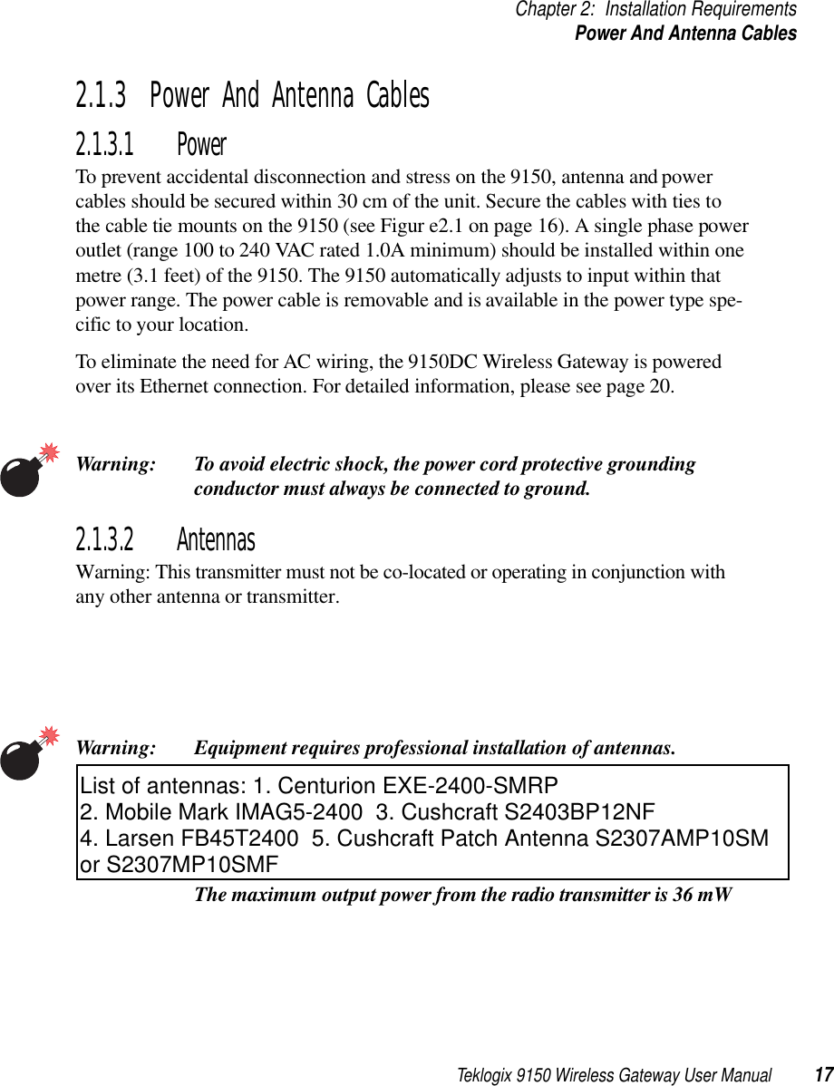 Teklogix 9150 Wireless Gateway User Manual 17Chapter 2: Installation RequirementsPower And Antenna Cables2.1.3  Power And Antenna Cables2.1.3.1 PowerTo prevent accidental disconnection and stress on the 9150, antenna and power cables should be secured within 30 cm of the unit. Secure the cables with ties to the cable tie mounts on the 9150 (see Figur e2.1 on page 16). A single phase power outlet (range 100 to 240 VAC rated 1.0A minimum) should be installed within one metre (3.1 feet) of the 9150. The 9150 automatically adjusts to input within that power range. The power cable is removable and is available in the power type spe-cific to your location.To eliminate the need for AC wiring, the 9150DC Wireless Gateway is powered over its Ethernet connection. For detailed information, please see page 20.Warning: To avoid electric shock, the power cord protective grounding conductor must always be connected to ground.2.1.3.2 AntennasWarning: This transmitter must not be co-located or operating in conjunction withany other antenna or transmitter.Warning: Equipment requires professional installation of antennas.  The maximum output power from the radio transmitter is 36 mW List of antennas: 1. Centurion EXE-2400-SMRP2. Mobile Mark IMAG5-2400  3. Cushcraft S2403BP12NF 4. Larsen FB45T2400  5. Cushcraft Patch Antenna S2307AMP10SM or S2307MP10SMF