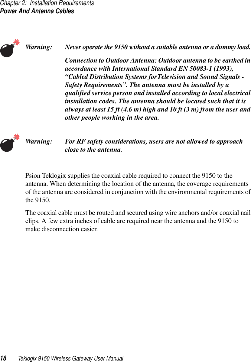 Chapter 2: Installation RequirementsPower And Antenna Cables18 Teklogix 9150 Wireless Gateway User ManualWarning: Never operate the 9150 without a suitable antenna or a dummy load. Connection to Outdoor Antenna: Outdoor antenna to be earthed in accordance with International Standard EN 50083-1 (1993), “Cabled Distribution Systems for Television and Sound Signals - Safety Requirements”. The antenna must be installed by a qualified service person and installed according to local electrical installation codes. The antenna should be located such that it is always at least 15 ft (4.6 m) high and 10 ft (3 m) from the user and other people working in the area.Warning: For RF safety considerations, users are not allowed to approach close to the antenna.Psion Teklogix supplies the coaxial cable required to connect the 9150 to the antenna. When determining the location of the antenna, the coverage requirements of the antenna are considered in conjunction with the environmental requirements of the 9150. The coaxial cable must be routed and secured using wire anchors and/or coaxial nail clips. A few extra inches of cable are required near the antenna and the 9150 to make disconnection easier.