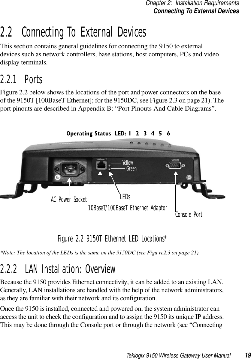 Teklogix 9150 Wireless Gateway User Manual 19Chapter 2: Installation RequirementsConnecting To External Devices2.2  Connecting To External DevicesThis section contains general guidelines for connecting the 9150 to external devices such as network controllers, base stations, host computers, PCs and video display terminals.2.2.1  PortsFigure 2.2 below shows the locations of the port and power connectors on the base of the 9150T [100BaseT Ethernet]; for the 9150DC, see Figure 2.3 on page 21). The port pinouts are described in Appendix B: “Port Pinouts And Cable Diagrams”.Figure 2.2 9150T Ethernet LED Locations**Note: The location of the LEDs is the same on the 9150DC (see Figu re2.3 on page 21).2.2.2  LAN Installation: OverviewBecause the 9150 provides Ethernet connectivity, it can be added to an existing LAN. Generally, LAN installations are handled with the help of the network administrators, as they are familiar with their network and its configuration.Once the 9150 is installed, connected and powered on, the system administrator can access the unit to check the configuration and to assign the 9150 its unique IP address. This may be done through the Console port or through the network (see “Connecting AC Power Socket10BaseT/100BaseT Ethernet AdaptorGreenLEDsConsole PortYellowLED: 1 4 5632Operating Status