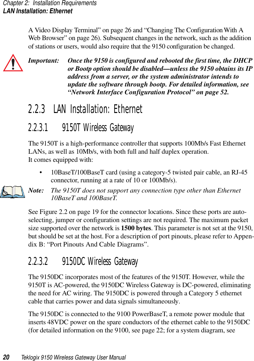 Chapter 2: Installation RequirementsLAN Installation: Ethernet20 Teklogix 9150 Wireless Gateway User ManualA Video Display Terminal” on page 26 and “Changing The Configuration With A Web Browser” on page 26). Subsequent changes in the network, such as the addition of stations or users, would also require that the 9150 configuration be changed.Important: Once the 9150 is configured and rebooted the first time, the DHCP or Bootp option should be disabled—unless the 9150 obtains its IP address from a server, or the system administrator intends to update the software through bootp. For detailed information, see “Network Interface Configuration Protocol” on page 52.2.2.3  LAN Installation: Ethernet2.2.3.1 9150T Wireless GatewayThe 9150T is a high-performance controller that supports 100Mb/s Fast Ethernet LANs, as well as 10Mb/s, with both full and half duplex operation. It comes equipped with:• 10BaseT/100BaseT card (using a category-5 twisted pair cable, an RJ-45 connector, running at a rate of 10 or 100Mb/s). Note: The 9150T does not support any connection type other than Ethernet 10BaseT and 100BaseT.See Figure 2.2 on page 19 for the connector locations. Since these ports are auto-selecting, jumper or configuration settings are not required. The maximum packet size supported over the network is 1500 bytes. This parameter is not set at the 9150, but should be set at the host. For a description of port pinouts, please refer to Appen-dix B: “Port Pinouts And Cable Diagrams”.2.2.3.2 9150DC Wireless GatewayThe 9150DC incorporates most of the features of the 9150T. However, while the 9150T is AC-powered, the 9150DC Wireless Gateway is DC-powered, eliminating the need for AC wiring. The 9150DC is powered through a Category 5 ethernet cable that carries power and data signals simultaneously. The 9150DC is connected to the 9100 PowerBaseT, a remote power module that inserts 48VDC power on the spare conductors of the ethernet cable to the 9150DC (for detailed information on the 9100, see page 22; for a system diagram, see 