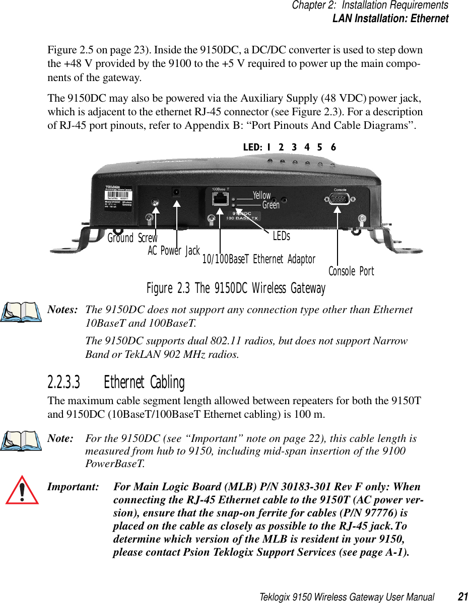 Teklogix 9150 Wireless Gateway User Manual 21Chapter 2: Installation RequirementsLAN Installation: EthernetFigure 2.5 on page 23). Inside the 9150DC, a DC/DC converter is used to step down the +48 V provided by the 9100 to the +5 V required to power up the main compo-nents of the gateway. The 9150DC may also be powered via the Auxiliary Supply (48 VDC) power jack, which is adjacent to the ethernet RJ-45 connector (see Figure 2.3). For a description of RJ-45 port pinouts, refer to Appendix B: “Port Pinouts And Cable Diagrams”.Figure 2.3 The 9150DC Wireless GatewayNotes: The 9150DC does not support any connection type other than Ethernet 10BaseT and 100BaseT.The 9150DC supports dual 802.11 radios, but does not support Narrow Band or TekLAN 902 MHz radios.2.2.3.3 Ethernet CablingThe maximum cable segment length allowed between repeaters for both the 9150T and 9150DC (10BaseT/100BaseT Ethernet cabling) is 100 m. Note: For the 9150DC (see “Important” note on page 22), this cable length is measured from hub to 9150, including mid-span insertion of the 9100 PowerBaseT. Important: For Main Logic Board (MLB) P/N 30183-301 Rev F only: When connecting the RJ-45 Ethernet cable to the 9150T (AC power ver-sion), ensure that the snap-on ferrite for cables (P/N 97776) is placed on the cable as closely as possible to the RJ-45 jack. To determine which version of the MLB is resident in your 9150, please contact Psion Teklogix Support Services (see page A-1).AC Power JackConsole Port10/100BaseT Ethernet AdaptorLED: 1 4 5 632YellowGreenLEDsGround Screw