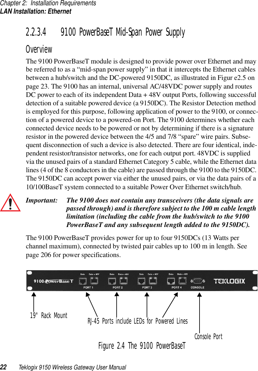 Chapter 2: Installation RequirementsLAN Installation: Ethernet22 Teklogix 9150 Wireless Gateway User Manual2.2.3.4 9100 PowerBaseT Mid-Span Power SupplyOverviewThe 9100 PowerBaseT module is designed to provide power over Ethernet and may be referred to as a “mid-span power supply” in that it intercepts the Ethernet cables between a hub/switch and the DC-powered 9150DC, as illustrated in Figur e2.5 on page 23. The 9100 has an internal, universal AC/48VDC power supply and routes DC power to each of its independent Data + 48V output Ports, following successful detection of a suitable powered device (a 9150DC). The Resistor Detection method is employed for this purpose, following application of power to the 9100, or connec-tion of a powered device to a powered-on Port. The 9100 determines whether each connected device needs to be powered or not by determining if there is a signature resistor in the powered device between the 4/5 and 7/8 “spare” wire pairs. Subse-quent disconnection of such a device is also detected. There are four identical, inde-pendent resistor/transistor networks, one for each output port. 48VDC is supplied via the unused pairs of a standard Ethernet Category 5 cable, while the Ethernet data lines (4 of the 8 conductors in the cable) are passed through the 9100 to the 9150DC. The 9150DC can accept power via either the unused pairs, or via the data pairs of a 10/100BaseT system connected to a suitable Power Over Ethernet switch/hub. Important: The 9100 does not contain any transceivers (the data signals are passed through) and is therefore subject to the 100 m cable length limitation (including the cable from the hub/switch to the 9100 PowerBaseT and any subsequent length added to the 9150DC).The 9100 PowerBaseT provides power for up to four 9150DCs (13 Watts per channel maximum), connected by twisted pair cables up to 100 m in length. See page 206 for power specifications.Figure 2.4 The 9100 PowerBaseT Console PortRJ-45 Ports include LEDs for Powered Lines19&quot; Rack Mount