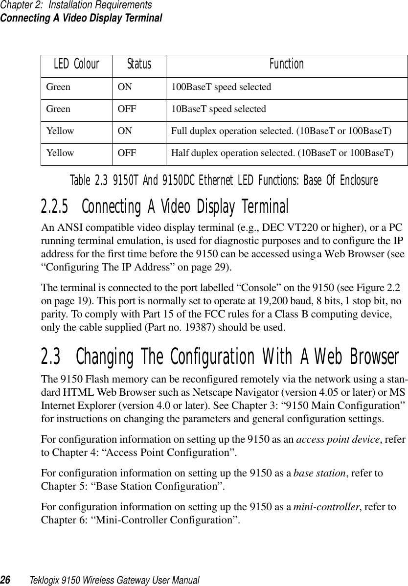 Chapter 2: Installation RequirementsConnecting A Video Display Terminal26 Teklogix 9150 Wireless Gateway User Manual2.2.5  Connecting A Video Display TerminalAn ANSI compatible video display terminal (e.g., DEC VT220 or higher), or a PC running terminal emulation, is used for diagnostic purposes and to configure the IP address for the first time before the 9150 can be accessed using a Web Browser (see “Configuring The IP Address” on page 29).The terminal is connected to the port labelled “Console” on the 9150 (see Figure 2.2 on page 19). This port is normally set to operate at 19,200 baud, 8 bits, 1 stop bit, no parity. To comply with Part 15 of the FCC rules for a Class B computing device, only the cable supplied (Part no. 19387) should be used.2.3  Changing The Configuration With A Web BrowserThe 9150 Flash memory can be reconfigured remotely via the network using a stan-dard HTML Web Browser such as Netscape Navigator (version 4.05 or later) or MS Internet Explorer (version 4.0 or later). See Chapter 3: “9150 Main Configuration” for instructions on changing the parameters and general configuration settings.For configuration information on setting up the 9150 as an access point device, refer to Chapter 4: “Access Point Configuration”. For configuration information on setting up the 9150 as a base station, refer to Chapter 5: “Base Station Configuration”.For configuration information on setting up the 9150 as a mini-controller, refer to Chapter 6: “Mini-Controller Configuration”.LED Colour Status FunctionGreen ON 100BaseT speed selectedGreen OFF 10BaseT speed selectedYellow ON Full duplex operation selected. (10BaseT or 100BaseT)Yellow OFF Half duplex operation selected. (10BaseT or 100BaseT)Table 2.3 9150T And 9150DC Ethernet LED Functions: Base Of Enclosure