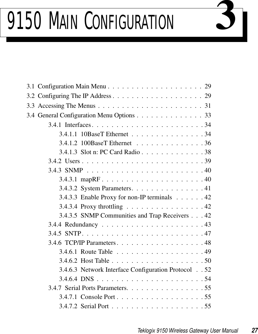 Teklogix 9150 Wireless Gateway User Manual 279150 MAIN CONFIGURATION 33.1  Configuration Main Menu....................293.2  Configuring The IP Address . ..................293.3  Accessing The Menus ......................313.4  General Configuration Menu Options . . . ...........333.4.1  Interfaces. . . . . . . . . . . . . . . . . . . . . . . 343.4.1.1  10BaseT Ethernet . . . . . . . . . . . . . . . 343.4.1.2  100BaseT Ethernet . . . . . . . . . . . . . . 363.4.1.3  Slot n: PC Card Radio . . . . . . . . . . . . . 383.4.2  Users.........................393.4.3  SNMP........................403.4.3.1  mapRF . . . . . . . . . . . . . . . . . . . . . 403.4.3.2  System Parameters. . . . . . . . . . . . . . . 413.4.3.3  Enable Proxy for non-IP terminals . . . . . . 423.4.3.4  Proxy throttling . . . . . . . . . . . . . . . . 423.4.3.5  SNMP Communities and Trap Receivers . . . 423.4.4  Redundancy . . . . . . . . . . . . . . . . . . . . . 433.4.5  SNTP.........................473.4.6  TCP/IP Parameters..................483.4.6.1  Route Table . . . . . . . . . . . . . . . . . . 493.4.6.2  Host Table...................503.4.6.3  Network Interface Configuration Protocol . . 523.4.6.4  DNS......................543.4.7  Serial Ports Parameters. . . . . . . . . . . . . . . . 553.4.7.1  Console Port..................553.4.7.2  Serial Port...................55