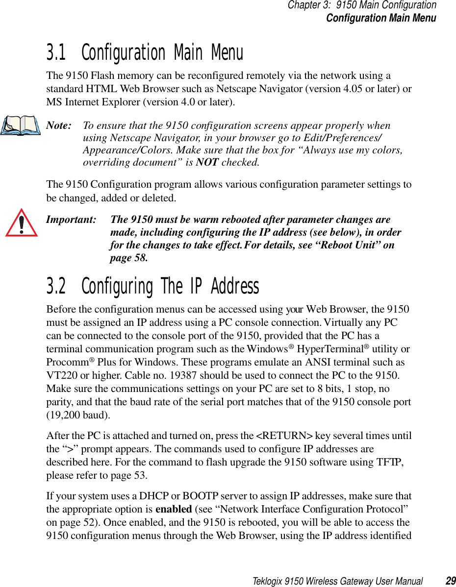 Teklogix 9150 Wireless Gateway User Manual 29Chapter 3: 9150 Main ConfigurationConfiguration Main Menu3.1  Configuration Main MenuThe 9150 Flash memory can be reconfigured remotely via the network using a standard HTML Web Browser such as Netscape Navigator (version 4.05 or later) or MS Internet Explorer (version 4.0 or later). Note: To ensure that the 9150 configuration screens appear properly when using Netscape Navigator, in your browser go to Edit/Preferences/ Appearance/Colors. Make sure that the box for “Always use my colors, overriding document” is NOT checked. The 9150 Configuration program allows various configuration parameter settings to be changed, added or deleted. Important: The 9150 must be warm rebooted after parameter changes are made, including configuring the IP address (see below), in order for the changes to take effect. For details, see “Reboot Unit” on page 58.3.2  Configuring The IP AddressBefore the configuration menus can be accessed using your Web Browser, the 9150 must be assigned an IP address using a PC console connection. Virtually any PC can be connected to the console port of the 9150, provided that the PC has a terminal communication program such as the Windows® HyperTerminal® utility or Procomm® Plus for Windows. These programs emulate an ANSI terminal such as VT220 or higher. Cable no. 19387 should be used to connect the PC to the 9150. Make sure the communications settings on your PC are set to 8 bits, 1 stop, no parity, and that the baud rate of the serial port matches that of the 9150 console port (19,200 baud). After the PC is attached and turned on, press the &lt;RETURN&gt; key several times until the “&gt;” prompt appears. The commands used to configure IP addresses are described here. For the command to flash upgrade the 9150 software using TFTP, please refer to page 53. If your system uses a DHCP or BOOTP server to assign IP addresses, make sure that the appropriate option is enabled (see “Network Interface Configuration Protocol” on page 52). Once enabled, and the 9150 is rebooted, you will be able to access the 9150 configuration menus through the Web Browser, using the IP address identified 