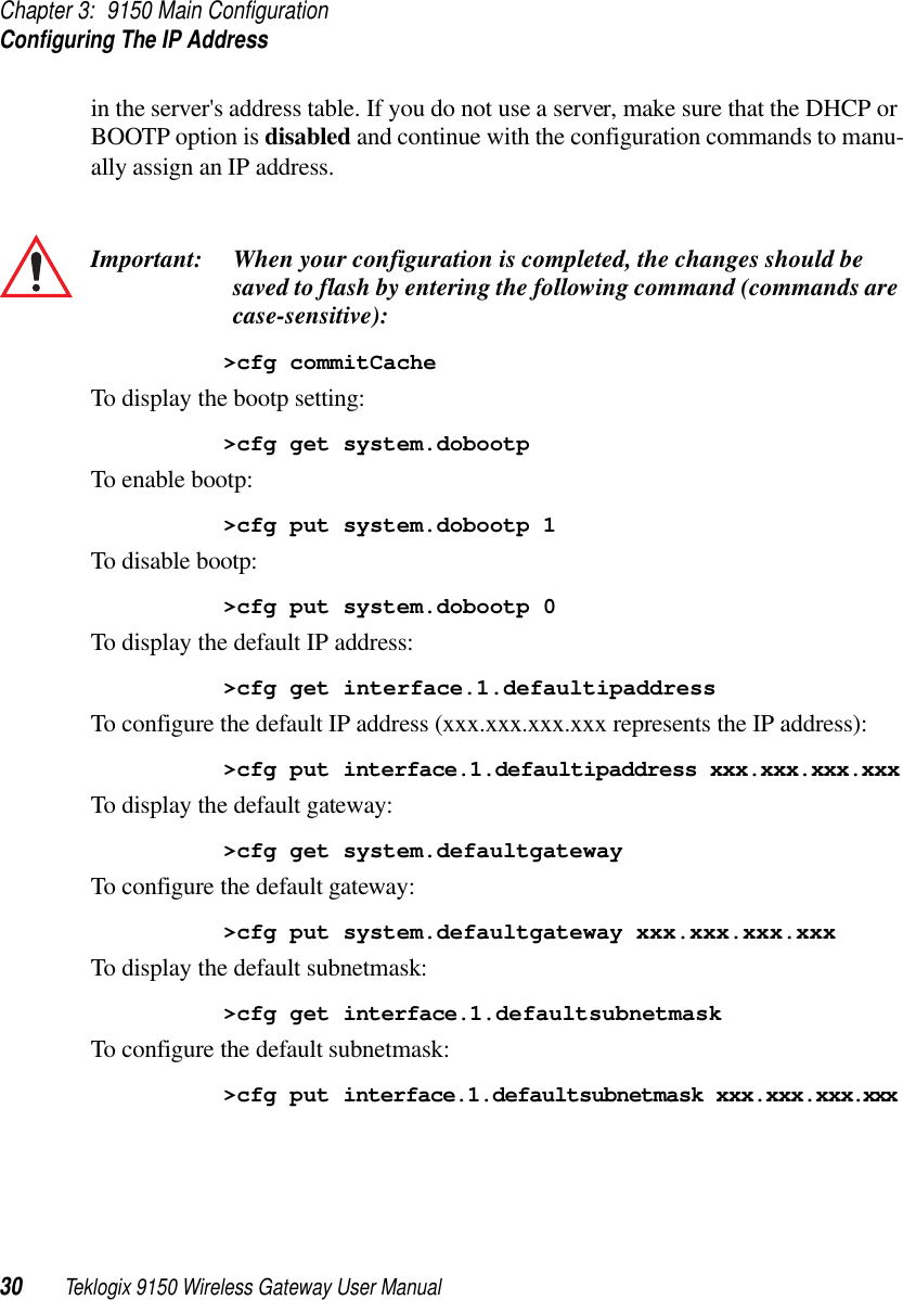 Chapter 3: 9150 Main ConfigurationConfiguring The IP Address30 Teklogix 9150 Wireless Gateway User Manualin the server&apos;s address table. If you do not use a server, make sure that the DHCP or BOOTP option is disabled and continue with the configuration commands to manu-ally assign an IP address. Important: When your configuration is completed, the changes should be saved to flash by entering the following command (commands are case-sensitive):&gt;cfg commitCacheTo display the bootp setting:&gt;cfg get system.dobootpTo enable bootp:&gt;cfg put system.dobootp 1To disable bootp:&gt;cfg put system.dobootp 0To display the default IP address:&gt;cfg get interface.1.defaultipaddressTo configure the default IP address (xxx.xxx.xxx.xxx represents the IP address):&gt;cfg put interface.1.defaultipaddress xxx.xxx.xxx.xxxTo display the default gateway:&gt;cfg get system.defaultgatewayTo configure the default gateway:&gt;cfg put system.defaultgateway xxx.xxx.xxx.xxxTo display the default subnetmask:&gt;cfg get interface.1.defaultsubnetmaskTo configure the default subnetmask:&gt;cfg put interface.1.defaultsubnetmask xxx.xxx.xxx.xxx