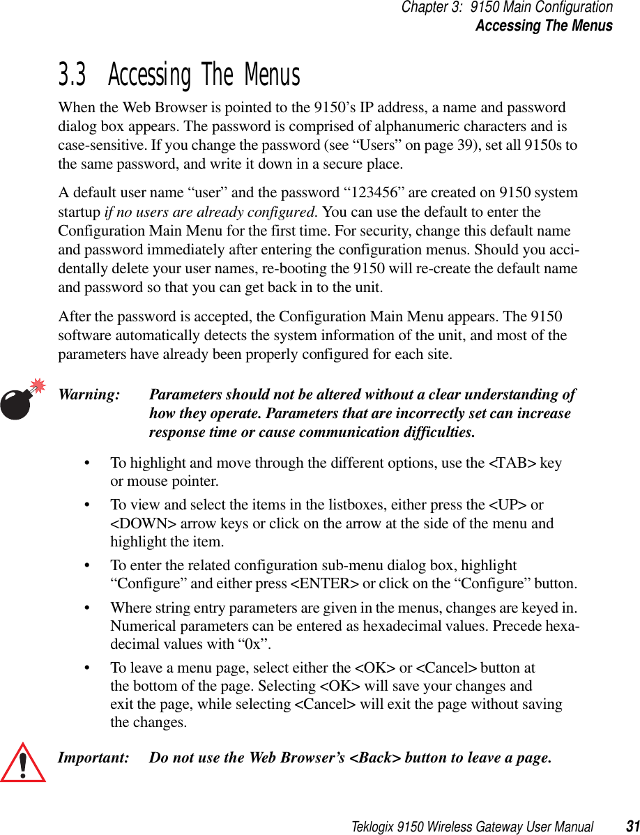 Teklogix 9150 Wireless Gateway User Manual 31Chapter 3: 9150 Main ConfigurationAccessing The Menus3.3  Accessing The MenusWhen the Web Browser is pointed to the 9150’s IP address, a name and password dialog box appears. The password is comprised of alphanumeric characters and is case-sensitive. If you change the password (see “Users” on page 39), set all 9150s to the same password, and write it down in a secure place. A default user name “user” and the password “123456” are created on 9150 system startup if no users are already configured. You can use the default to enter the Configuration Main Menu for the first time. For security, change this default name and password immediately after entering the configuration menus. Should you acci-dentally delete your user names, re-booting the 9150 will re-create the default name and password so that you can get back in to the unit.After the password is accepted, the Configuration Main Menu appears. The 9150 software automatically detects the system information of the unit, and most of the parameters have already been properly configured for each site.Warning: Parameters should not be altered without a clear understanding of how they operate. Parameters that are incorrectly set can increase response time or cause communication difficulties.• To highlight and move through the different options, use the &lt;TAB&gt; key or mouse pointer. • To view and select the items in the listboxes, either press the &lt;UP&gt; or &lt;DOWN&gt; arrow keys or click on the arrow at the side of the menu and highlight the item. • To enter the related configuration sub-menu dialog box, highlight “Configure” and either press &lt;ENTER&gt; or click on the “Configure” button. • Where string entry parameters are given in the menus, changes are keyed in. Numerical parameters can be entered as hexadecimal values. Precede hexa-decimal values with “0x”.• To leave a menu page, select either the &lt;OK&gt; or &lt;Cancel&gt; button at the bottom of the page. Selecting &lt;OK&gt; will save your changes and exit the page, while selecting &lt;Cancel&gt; will exit the page without saving the changes.Important: Do not use the Web Browser’s &lt;Back&gt; button to leave a page.