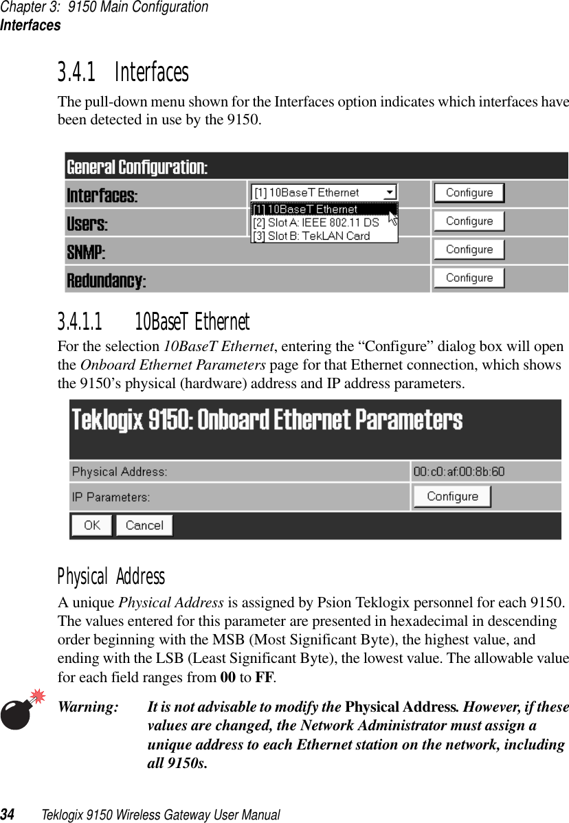 Chapter 3: 9150 Main ConfigurationInterfaces34 Teklogix 9150 Wireless Gateway User Manual3.4.1  InterfacesThe pull-down menu shown for the Interfaces option indicates which interfaces have been detected in use by the 9150.3.4.1.1 10BaseT EthernetFor the selection 10BaseT Ethernet, entering the “Configure” dialog box will open the Onboard Ethernet Parameters page for that Ethernet connection, which shows the 9150’s physical (hardware) address and IP address parameters. Physical AddressA unique Physical Address is assigned by Psion Teklogix personnel for each 9150. The values entered for this parameter are presented in hexadecimal in descending order beginning with the MSB (Most Significant Byte), the highest value, and ending with the LSB (Least Significant Byte), the lowest value. The allowable value for each field ranges from 00 to FF. Warning: It is not advisable to modify the Physical Address. However, if these values are changed, the Network Administrator must assign a unique address to each Ethernet station on the network, including all 9150s.