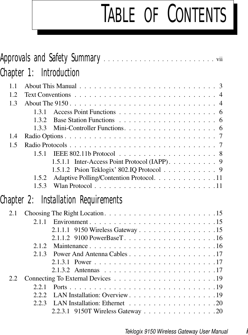 Teklogix 9150 Wireless Gateway User Manual iTABLE OF CONTENTSApprovals and Safety Summary .........................viiChapter 1:  Introduction1.1 About This Manual ............................31.2 Text Conventions.............................41.3 About The 9150 . .............................41.3.1 Access Point Functions ....................61.3.2 Base Station Functions .................... 61.3.3 Mini-Controller Functions................... 61.4 Radio Options...............................71.5 Radio Protocols..............................71.5.1 IEEE 802.11b Protocol .................... 81.5.1.1 Inter-Access Point Protocol (IAPP)..........91.5.1.2 Psion Teklogix’ 802.IQ Protocol . ..........91.5.2 Adaptive Polling/Contention Protocol.............111.5.3 Wlan Protocol.........................11Chapter 2:  Installation Requirements2.1 Choosing The Right Location.......................152.1.1 Environment..........................152.1.1.1 9150 Wireless Gateway ................152.1.1.2 9100 PowerBaseT. . . ................162.1.2 Maintenance..........................162.1.3 Power And Antenna Cables..................172.1.3.1 Power.........................172.1.3.2 Antennas .......................172.2 Connecting To External Devices .....................192.2.1 Ports..............................192.2.2 LAN Installation: Overview..................192.2.3 LAN Installation: Ethernet ..................202.2.3.1 9150T Wireless Gateway ...............20