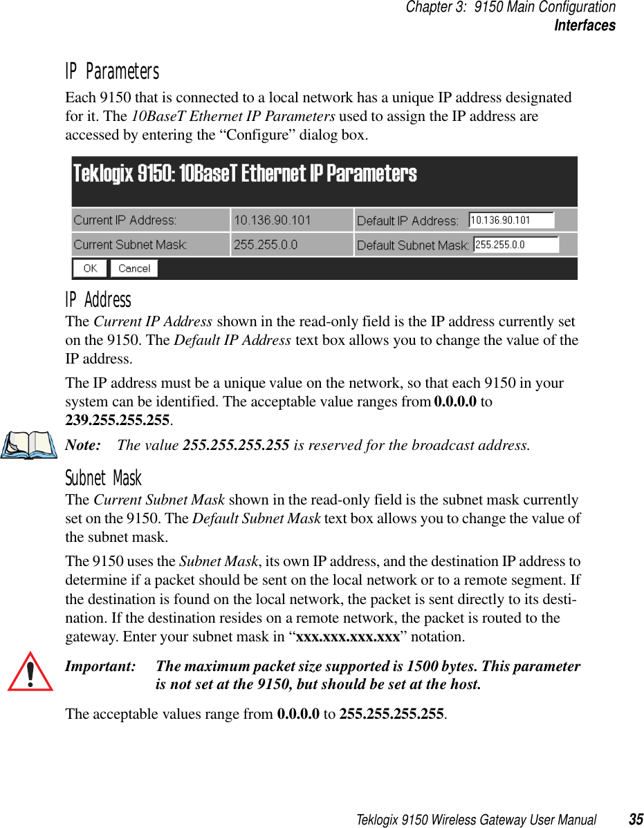 Teklogix 9150 Wireless Gateway User Manual 35Chapter 3: 9150 Main ConfigurationInterfacesIP ParametersEach 9150 that is connected to a local network has a unique IP address designated for it. The 10BaseT Ethernet IP Parameters used to assign the IP address are accessed by entering the “Configure” dialog box.IP AddressThe Current IP Address shown in the read-only field is the IP address currently set on the 9150. The Default IP Address text box allows you to change the value of the IP address. The IP address must be a unique value on the network, so that each 9150 in your system can be identified. The acceptable value ranges from 0.0.0.0 to 239.255.255.255.Note: The value 255.255.255.255 is reserved for the broadcast address.Subnet MaskThe Current Subnet Mask shown in the read-only field is the subnet mask currently set on the 9150. The Default Subnet Mask text box allows you to change the value of the subnet mask. The 9150 uses the Subnet Mask, its own IP address, and the destination IP address to determine if a packet should be sent on the local network or to a remote segment. If the destination is found on the local network, the packet is sent directly to its desti-nation. If the destination resides on a remote network, the packet is routed to the gateway. Enter your subnet mask in “xxx.xxx.xxx.xxx” notation.Important: The maximum packet size supported is 1500 bytes. This parameter is not set at the 9150, but should be set at the host. The acceptable values range from 0.0.0.0 to 255.255.255.255.