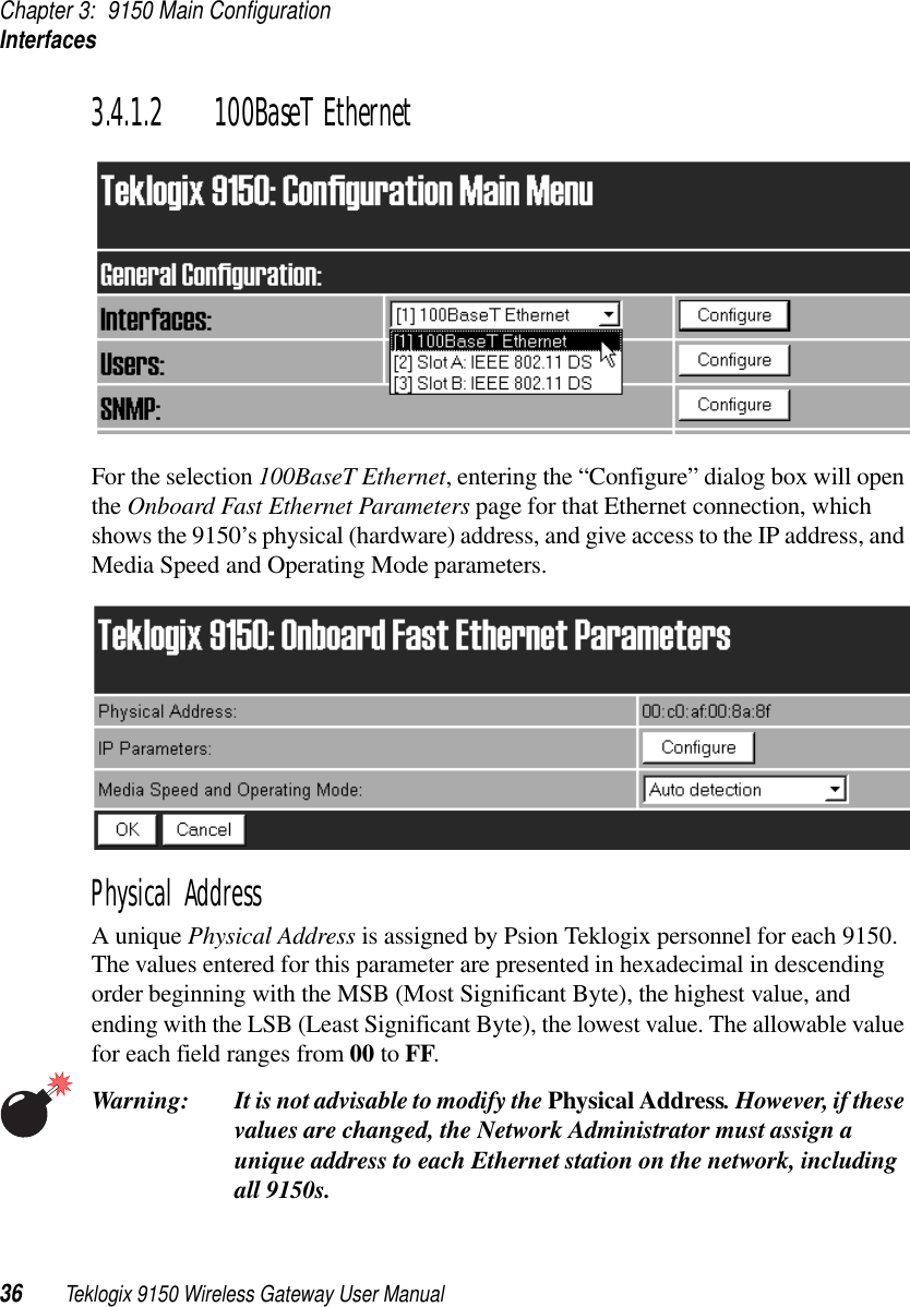 Chapter 3: 9150 Main ConfigurationInterfaces36 Teklogix 9150 Wireless Gateway User Manual3.4.1.2 100BaseT EthernetFor the selection 100BaseT Ethernet, entering the “Configure” dialog box will open the Onboard Fast Ethernet Parameters page for that Ethernet connection, which shows the 9150’s physical (hardware) address, and give access to the IP address, and Media Speed and Operating Mode parameters. Physical AddressA unique Physical Address is assigned by Psion Teklogix personnel for each 9150. The values entered for this parameter are presented in hexadecimal in descending order beginning with the MSB (Most Significant Byte), the highest value, and ending with the LSB (Least Significant Byte), the lowest value. The allowable value for each field ranges from 00 to FF. Warning: It is not advisable to modify the Physical Address. However, if these values are changed, the Network Administrator must assign a unique address to each Ethernet station on the network, including all 9150s.