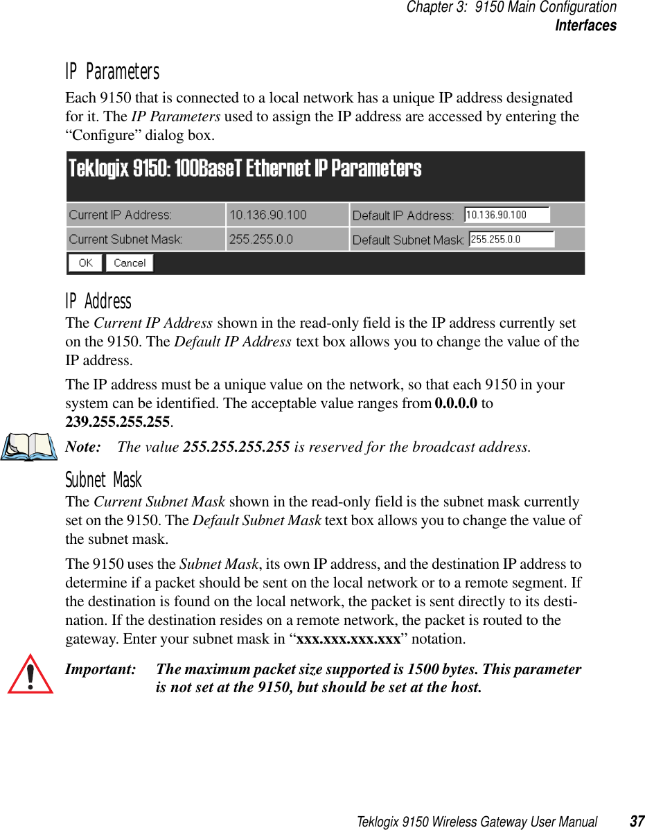 Teklogix 9150 Wireless Gateway User Manual 37Chapter 3: 9150 Main ConfigurationInterfacesIP ParametersEach 9150 that is connected to a local network has a unique IP address designated for it. The IP Parameters used to assign the IP address are accessed by entering the “Configure” dialog box.IP AddressThe Current IP Address shown in the read-only field is the IP address currently set on the 9150. The Default IP Address text box allows you to change the value of the IP address. The IP address must be a unique value on the network, so that each 9150 in your system can be identified. The acceptable value ranges from 0.0.0.0 to 239.255.255.255.Note: The value 255.255.255.255 is reserved for the broadcast address.Subnet MaskThe Current Subnet Mask shown in the read-only field is the subnet mask currently set on the 9150. The Default Subnet Mask text box allows you to change the value of the subnet mask. The 9150 uses the Subnet Mask, its own IP address, and the destination IP address to determine if a packet should be sent on the local network or to a remote segment. If the destination is found on the local network, the packet is sent directly to its desti-nation. If the destination resides on a remote network, the packet is routed to the gateway. Enter your subnet mask in “xxx.xxx.xxx.xxx” notation.Important: The maximum packet size supported is 1500 bytes. This parameter is not set at the 9150, but should be set at the host. 