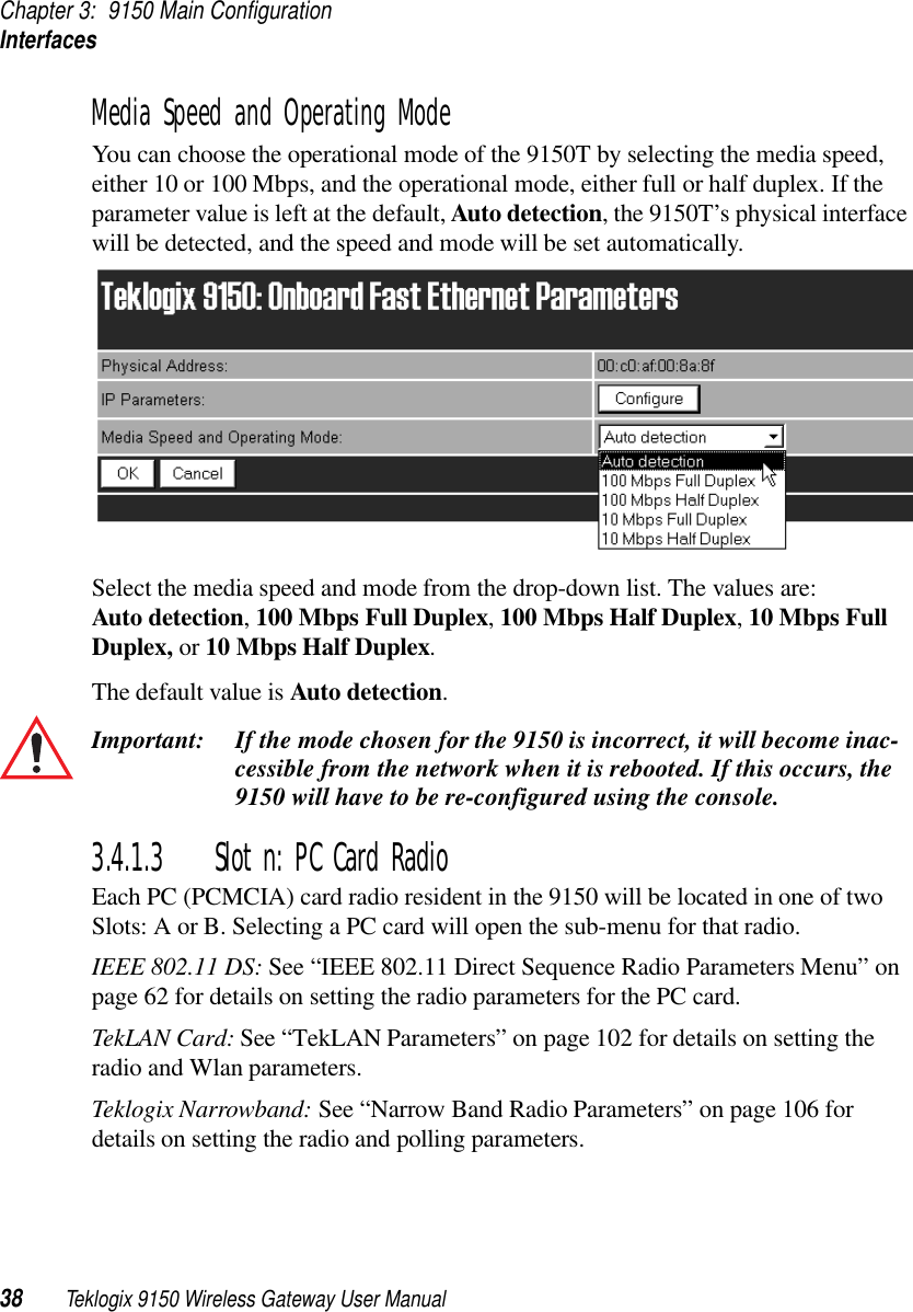 Chapter 3: 9150 Main ConfigurationInterfaces38 Teklogix 9150 Wireless Gateway User ManualMedia Speed and Operating ModeYou can choose the operational mode of the 9150T by selecting the media speed, either 10 or 100 Mbps, and the operational mode, either full or half duplex. If the parameter value is left at the default, Auto detection, the 9150T’s physical interface will be detected, and the speed and mode will be set automatically. Select the media speed and mode from the drop-down list. The values are: Auto detection, 100 Mbps Full Duplex, 100 Mbps Half Duplex, 10 Mbps Full Duplex, or 10 Mbps Half Duplex.The default value is Auto detection. Important: If the mode chosen for the 9150 is incorrect, it will become inac-cessible from the network when it is rebooted. If this occurs, the 9150 will have to be re-configured using the console.3.4.1.3 Slot n: PC Card RadioEach PC (PCMCIA) card radio resident in the 9150 will be located in one of two Slots: A or B. Selecting a PC card will open the sub-menu for that radio.IEEE 802.11 DS: See “IEEE 802.11 Direct Sequence Radio Parameters Menu” on page 62 for details on setting the radio parameters for the PC card.TekLAN Card: See “TekLAN Parameters” on page 102 for details on setting the radio and Wlan parameters.Teklogix Narrowband: See “Narrow Band Radio Parameters” on page 106 for details on setting the radio and polling parameters.