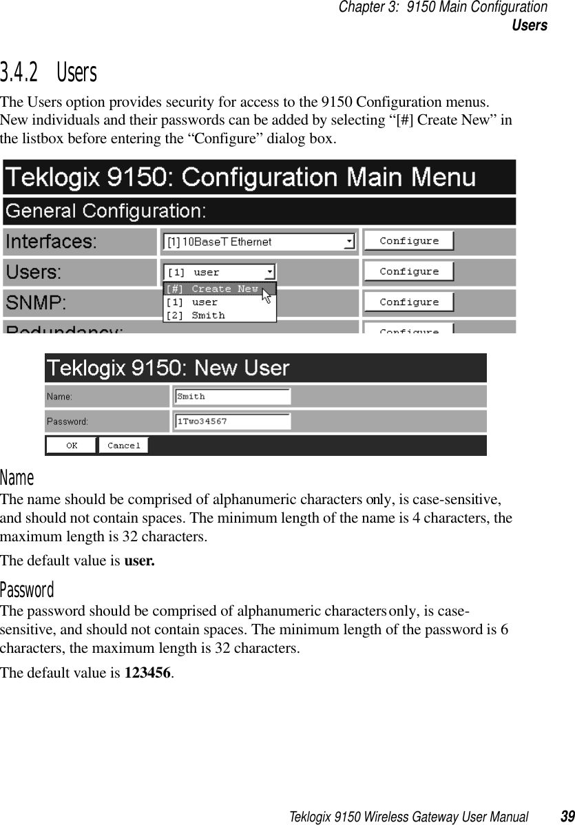 Teklogix 9150 Wireless Gateway User Manual 39Chapter 3: 9150 Main ConfigurationUsers3.4.2  UsersThe Users option provides security for access to the 9150 Configuration menus. New individuals and their passwords can be added by selecting “[#] Create New” in the listbox before entering the “Configure” dialog box. NameThe name should be comprised of alphanumeric characters only, is case-sensitive, and should not contain spaces. The minimum length of the name is 4 characters, the maximum length is 32 characters. The default value is user. PasswordThe password should be comprised of alphanumeric characters only, is case-sensitive, and should not contain spaces. The minimum length of the password is 6 characters, the maximum length is 32 characters. The default value is 123456.