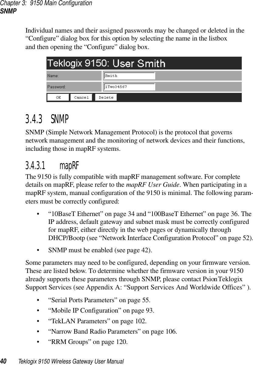 Chapter 3: 9150 Main ConfigurationSNMP40 Teklogix 9150 Wireless Gateway User ManualIndividual names and their assigned passwords may be changed or deleted in the “Configure” dialog box for this option by selecting the name in the listbox and then opening the “Configure” dialog box.3.4.3  SNMPSNMP (Simple Network Management Protocol) is the protocol that governs network management and the monitoring of network devices and their functions, including those in mapRF systems.3.4.3.1 mapRFThe 9150 is fully compatible with mapRF management software. For complete details on mapRF, please refer to the mapRF User Guide. When participating in a mapRF system, manual configuration of the 9150 is minimal. The following param-eters must be correctly configured:• “10BaseT Ethernet” on page 34 and “100BaseT Ethernet” on page 36. The IP address, default gateway and subnet mask must be correctly configured for mapRF, either directly in the web pages or dynamically through DHCP/Bootp (see “Network Interface Configuration Protocol” on page 52).• SNMP must be enabled (see page 42).Some parameters may need to be configured, depending on your firmware version. These are listed below. To determine whether the firmware version in your 9150 already supports these parameters through SNMP, please contact Psion Teklogix Support Services (see Appendix A: “Support Services And Worldwide Offices” ).• “Serial Ports Parameters” on page 55.• “Mobile IP Configuration” on page 93.• “TekLAN Parameters” on page 102.• “Narrow Band Radio Parameters” on page 106.• “RRM Groups” on page 120.