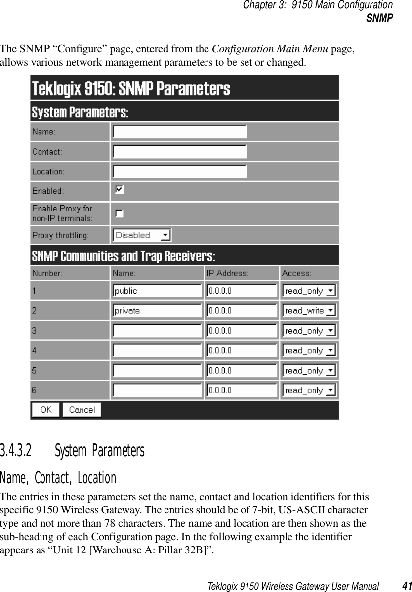 Teklogix 9150 Wireless Gateway User Manual 41Chapter 3: 9150 Main ConfigurationSNMPThe SNMP “Configure” page, entered from the Configuration Main Menu page, allows various network management parameters to be set or changed.3.4.3.2 System ParametersName, Contact, LocationThe entries in these parameters set the name, contact and location identifiers for this specific 9150 Wireless Gateway. The entries should be of 7-bit, US-ASCII character type and not more than 78 characters. The name and location are then shown as the sub-heading of each Configuration page. In the following example the identifier appears as “Unit 12 [Warehouse A: Pillar 32B]”.