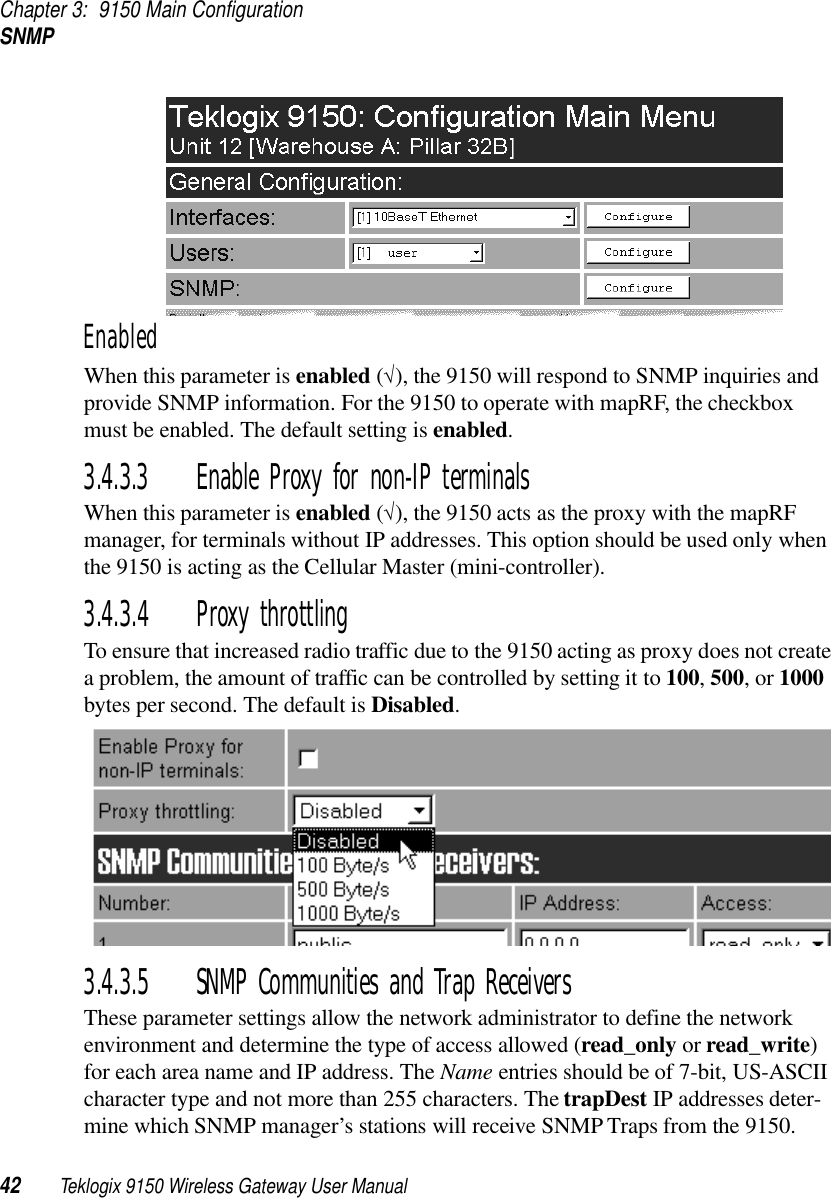 Chapter 3: 9150 Main ConfigurationSNMP42 Teklogix 9150 Wireless Gateway User ManualEnabledWhen this parameter is enabled (√), the 9150 will respond to SNMP inquiries and provide SNMP information. For the 9150 to operate with mapRF, the checkbox must be enabled. The default setting is enabled.3.4.3.3 Enable Proxy for non-IP terminalsWhen this parameter is enabled (√), the 9150 acts as the proxy with the mapRF manager, for terminals without IP addresses. This option should be used only when the 9150 is acting as the Cellular Master (mini-controller).3.4.3.4 Proxy throttlingTo ensure that increased radio traffic due to the 9150 acting as proxy does not create a problem, the amount of traffic can be controlled by setting it to 100, 500, or 1000 bytes per second. The default is Disabled. 3.4.3.5 SNMP Communities and Trap ReceiversThese parameter settings allow the network administrator to define the network environment and determine the type of access allowed (read_only or read_write) for each area name and IP address. The Name entries should be of 7-bit, US-ASCII character type and not more than 255 characters. The trapDest IP addresses deter-mine which SNMP manager’s stations will receive SNMP Traps from the 9150. 