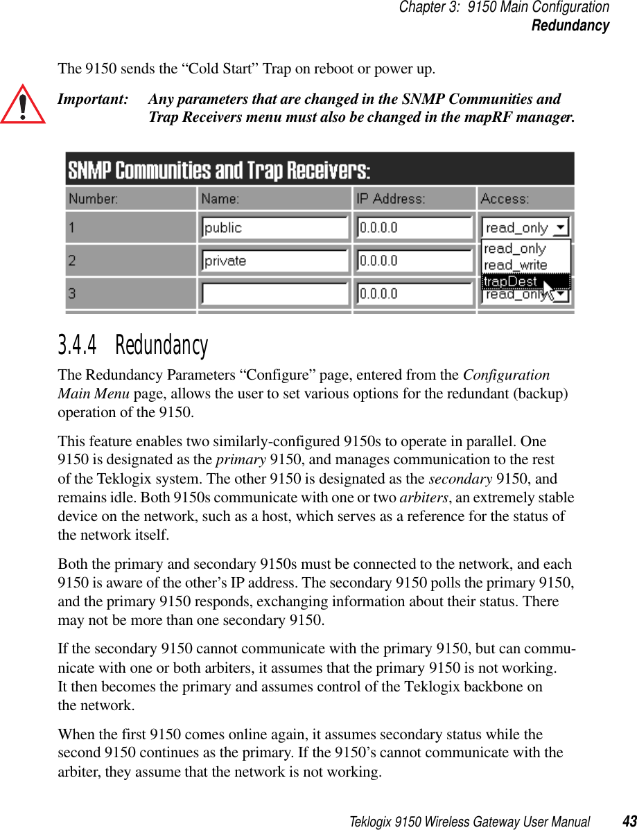 Teklogix 9150 Wireless Gateway User Manual 43Chapter 3: 9150 Main ConfigurationRedundancyThe 9150 sends the “Cold Start” Trap on reboot or power up.Important: Any parameters that are changed in the SNMP Communities and Trap Receivers menu must also be changed in the mapRF manager.3.4.4  Redundancy The Redundancy Parameters “Configure” page, entered from the Configuration Main Menu page, allows the user to set various options for the redundant (backup) operation of the 9150. This feature enables two similarly-configured 9150s to operate in parallel. One 9150 is designated as the primary 9150, and manages communication to the rest of the Teklogix system. The other 9150 is designated as the secondary 9150, and remains idle. Both 9150s communicate with one or two arbiters, an extremely stable device on the network, such as a host, which serves as a reference for the status of the network itself. Both the primary and secondary 9150s must be connected to the network, and each 9150 is aware of the other’s IP address. The secondary 9150 polls the primary 9150, and the primary 9150 responds, exchanging information about their status. There may not be more than one secondary 9150.If the secondary 9150 cannot communicate with the primary 9150, but can commu-nicate with one or both arbiters, it assumes that the primary 9150 is not working. It then becomes the primary and assumes control of the Teklogix backbone on the network. When the first 9150 comes online again, it assumes secondary status while the second 9150 continues as the primary. If the 9150’s cannot communicate with the arbiter, they assume that the network is not working. 