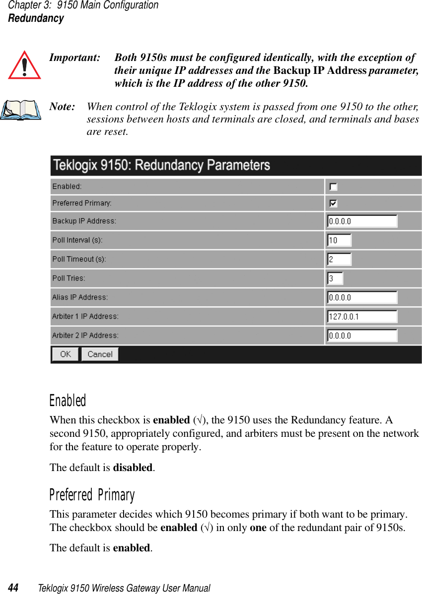 Chapter 3: 9150 Main ConfigurationRedundancy44 Teklogix 9150 Wireless Gateway User ManualImportant: Both 9150s must be configured identically, with the exception of their unique IP addresses and the Backup IP Address parameter, which is the IP address of the other 9150. Note: When control of the Teklogix system is passed from one 9150 to the other, sessions between hosts and terminals are closed, and terminals and bases are reset.Enabled When this checkbox is enabled (√), the 9150 uses the Redundancy feature. A second 9150, appropriately configured, and arbiters must be present on the network for the feature to operate properly. The default is disabled.Preferred PrimaryThis parameter decides which 9150 becomes primary if both want to be primary. The checkbox should be enabled (√) in only one of the redundant pair of 9150s. The default is enabled.