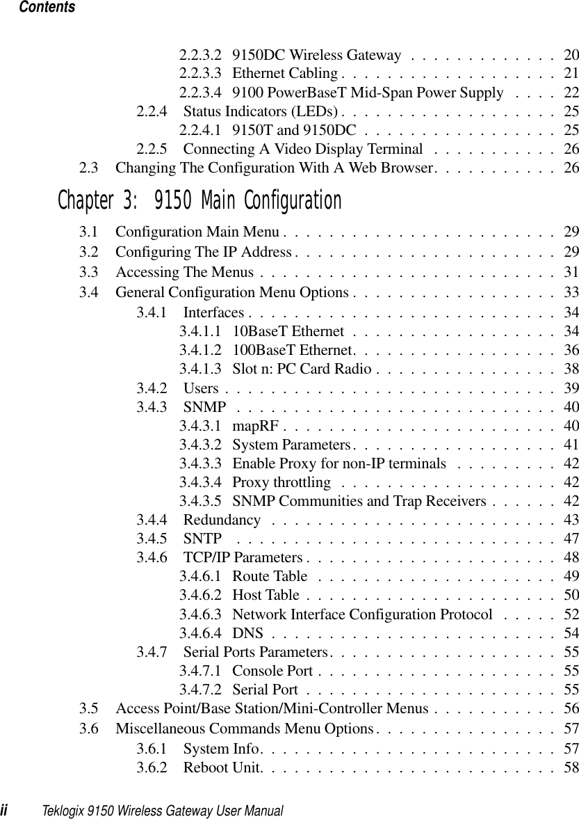 Contentsii Teklogix 9150 Wireless Gateway User Manual2.2.3.2 9150DC Wireless Gateway............. 202.2.3.3 Ethernet Cabling...................212.2.3.4 9100 PowerBaseT Mid-Span Power Supply ....222.2.4 Status Indicators (LEDs)...................252.2.4.1 9150T and 9150DC.................252.2.5 Connecting A Video Display Terminal ...........262.3 Changing The Configuration With A Web Browser...........26Chapter 3:  9150 Main Configuration3.1 Configuration Main Menu........................293.2 Configuring The IP Address.......................293.3 Accessing The Menus . ......................... 313.4 General Configuration Menu Options..................333.4.1 Interfaces........................... 343.4.1.1 10BaseT Ethernet..................343.4.1.2 100BaseT Ethernet..................363.4.1.3 Slot n: PC Card Radio ................383.4.2 Users.............................393.4.3 SNMP ............................403.4.3.1 mapRF........................ 403.4.3.2 System Parameters..................413.4.3.3 Enable Proxy for non-IP terminals . . . ...... 423.4.3.4 Proxy throttling ...................423.4.3.5 SNMP Communities and Trap Receivers ......423.4.4 Redundancy .........................433.4.5 SNTP ............................473.4.6 TCP/IP Parameters......................483.4.6.1 Route Table .....................493.4.6.2 Host Table......................503.4.6.3 Network Interface Configuration Protocol .....523.4.6.4 DNS .........................543.4.7 Serial Ports Parameters....................553.4.7.1 Console Port.....................553.4.7.2 Serial Port......................553.5 Access Point/Base Station/Mini-Controller Menus ........... 563.6 Miscellaneous Commands Menu Options................573.6.1 System Info..........................573.6.2 Reboot Unit..........................58