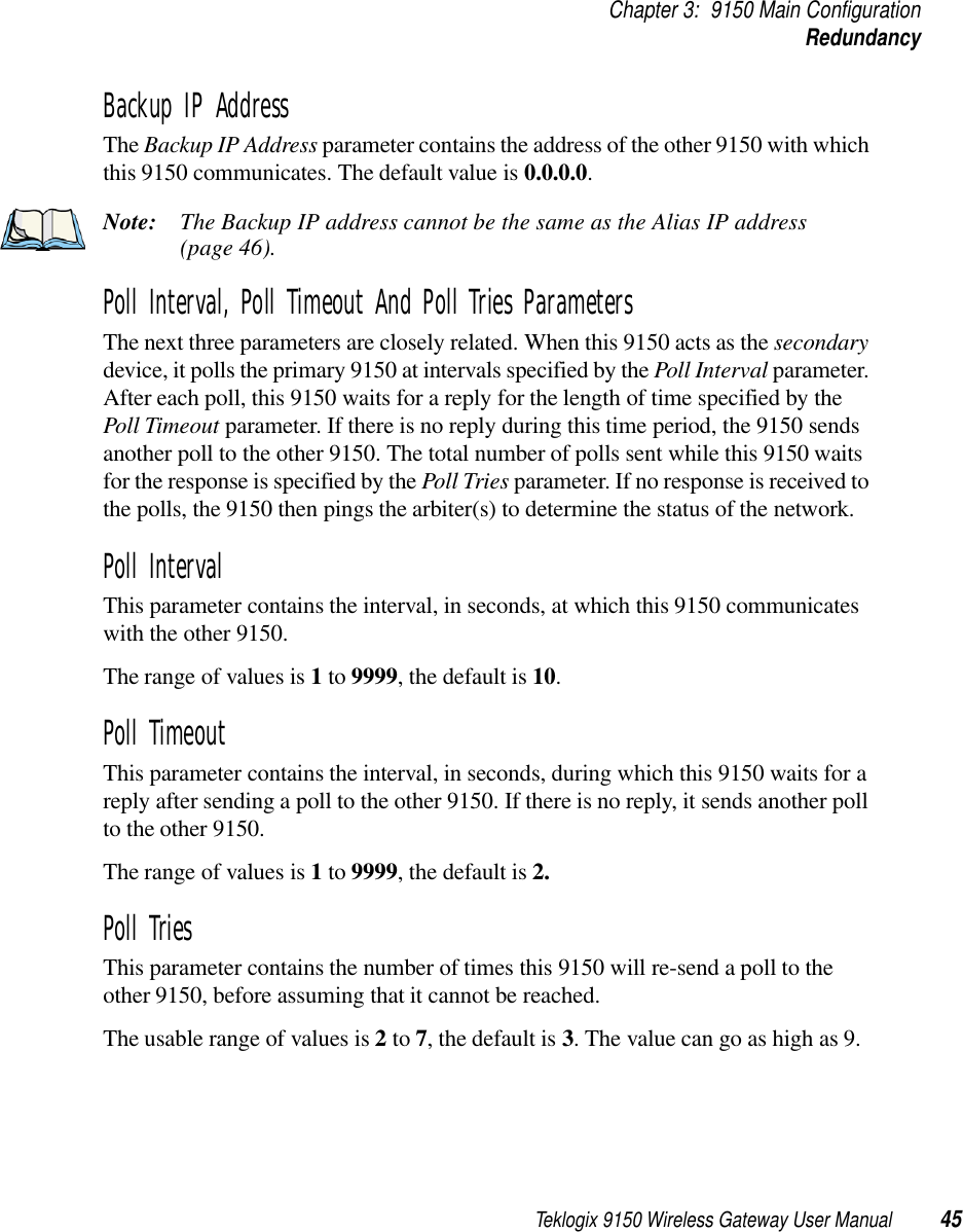 Teklogix 9150 Wireless Gateway User Manual 45Chapter 3: 9150 Main ConfigurationRedundancyBackup IP Address The Backup IP Address parameter contains the address of the other 9150 with which this 9150 communicates. The default value is 0.0.0.0.Note: The Backup IP address cannot be the same as the Alias IP address (page 46).Poll Interval, Poll Timeout And Poll Tries ParametersThe next three parameters are closely related. When this 9150 acts as the secondary device, it polls the primary 9150 at intervals specified by the Poll Interval parameter. After each poll, this 9150 waits for a reply for the length of time specified by the Poll Timeout parameter. If there is no reply during this time period, the 9150 sends another poll to the other 9150. The total number of polls sent while this 9150 waits for the response is specified by the Poll Tries parameter. If no response is received to the polls, the 9150 then pings the arbiter(s) to determine the status of the network. Poll IntervalThis parameter contains the interval, in seconds, at which this 9150 communicates with the other 9150. The range of values is 1 to 9999, the default is 10.Poll Timeout This parameter contains the interval, in seconds, during which this 9150 waits for a reply after sending a poll to the other 9150. If there is no reply, it sends another poll to the other 9150. The range of values is 1 to 9999, the default is 2.Poll Tries This parameter contains the number of times this 9150 will re-send a poll to the other 9150, before assuming that it cannot be reached. The usable range of values is 2 to 7, the default is 3. The value can go as high as 9.