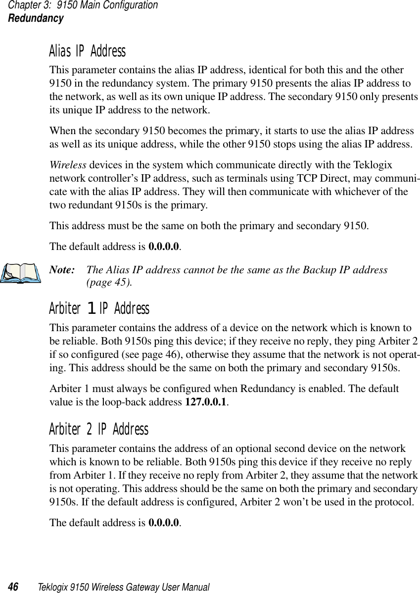 Chapter 3: 9150 Main ConfigurationRedundancy46 Teklogix 9150 Wireless Gateway User ManualAlias IP Address This parameter contains the alias IP address, identical for both this and the other 9150 in the redundancy system. The primary 9150 presents the alias IP address to the network, as well as its own unique IP address. The secondary 9150 only presents its unique IP address to the network. When the secondary 9150 becomes the primary, it starts to use the alias IP address as well as its unique address, while the other 9150 stops using the alias IP address.Wireless devices in the system which communicate directly with the Teklogix network controller’s IP address, such as terminals using TCP Direct, may communi-cate with the alias IP address. They will then communicate with whichever of the two redundant 9150s is the primary. This address must be the same on both the primary and secondary 9150. The default address is 0.0.0.0.Note: The Alias IP address cannot be the same as the Backup IP address (page 45).Arbiter 1 IP Address This parameter contains the address of a device on the network which is known to be reliable. Both 9150s ping this device; if they receive no reply, they ping Arbiter 2 if so configured (see page 46), otherwise they assume that the network is not operat-ing. This address should be the same on both the primary and secondary 9150s. Arbiter 1 must always be configured when Redundancy is enabled. The default value is the loop-back address 127.0.0.1.Arbiter 2 IP Address This parameter contains the address of an optional second device on the network which is known to be reliable. Both 9150s ping this device if they receive no reply from Arbiter 1. If they receive no reply from Arbiter 2, they assume that the network is not operating. This address should be the same on both the primary and secondary 9150s. If the default address is configured, Arbiter 2 won’t be used in the protocol.The default address is 0.0.0.0.