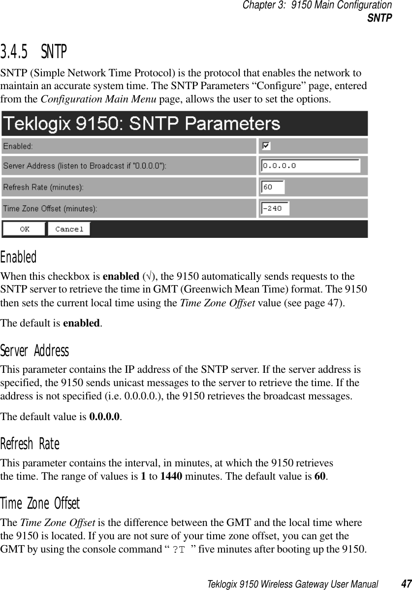 Teklogix 9150 Wireless Gateway User Manual 47Chapter 3: 9150 Main ConfigurationSNTP3.4.5  SNTP SNTP (Simple Network Time Protocol) is the protocol that enables the network to maintain an accurate system time. The SNTP Parameters “Configure” page, entered from the Configuration Main Menu page, allows the user to set the options.Enabled When this checkbox is enabled (√), the 9150 automatically sends requests to the SNTP server to retrieve the time in GMT (Greenwich Mean Time) format. The 9150 then sets the current local time using the Time Zone Offset value (see page 47).The default is enabled.Server AddressThis parameter contains the IP address of the SNTP server. If the server address is specified, the 9150 sends unicast messages to the server to retrieve the time. If the address is not specified (i.e. 0.0.0.0.), the 9150 retrieves the broadcast messages. The default value is 0.0.0.0.Refresh RateThis parameter contains the interval, in minutes, at which the 9150 retrieves the time. The range of values is 1 to 1440 minutes. The default value is 60.Time Zone OffsetThe Time Zone Offset is the difference between the GMT and the local time where the 9150 is located. If you are not sure of your time zone offset, you can get the GMT by using the console command “ ?T ” five minutes after booting up the 9150. 