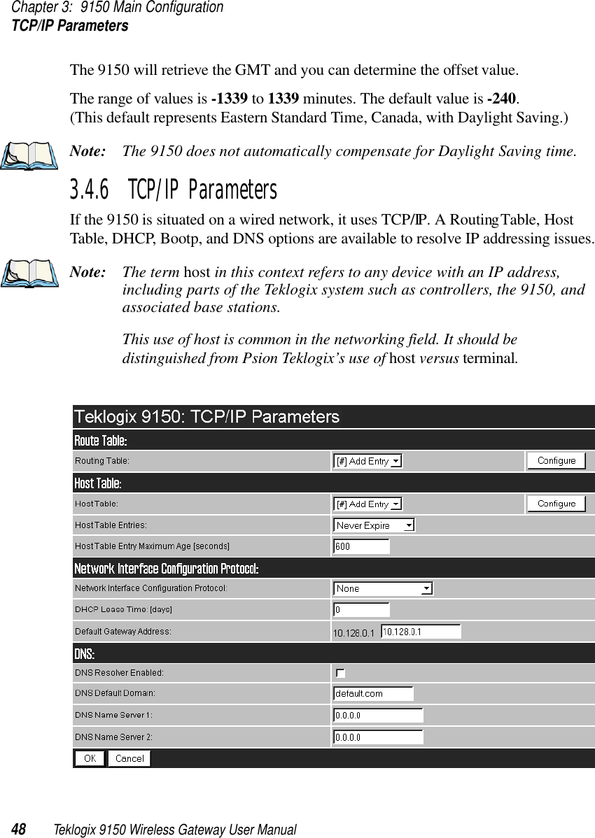 Chapter 3: 9150 Main ConfigurationTCP/IP Parameters48 Teklogix 9150 Wireless Gateway User ManualThe 9150 will retrieve the GMT and you can determine the offset value. The range of values is -1339 to 1339 minutes. The default value is -240. (This default represents Eastern Standard Time, Canada, with Daylight Saving.)Note: The 9150 does not automatically compensate for Daylight Saving time.3.4.6  TCP/IP ParametersIf the 9150 is situated on a wired network, it uses TCP/IP. A Routing Table, Host Table, DHCP, Bootp, and DNS options are available to resolve IP addressing issues.Note: The term host in this context refers to any device with an IP address, including parts of the Teklogix system such as controllers, the 9150, and associated base stations. This use of host is common in the networking field. It should be distinguished from Psion Teklogix’s use of host versus terminal.