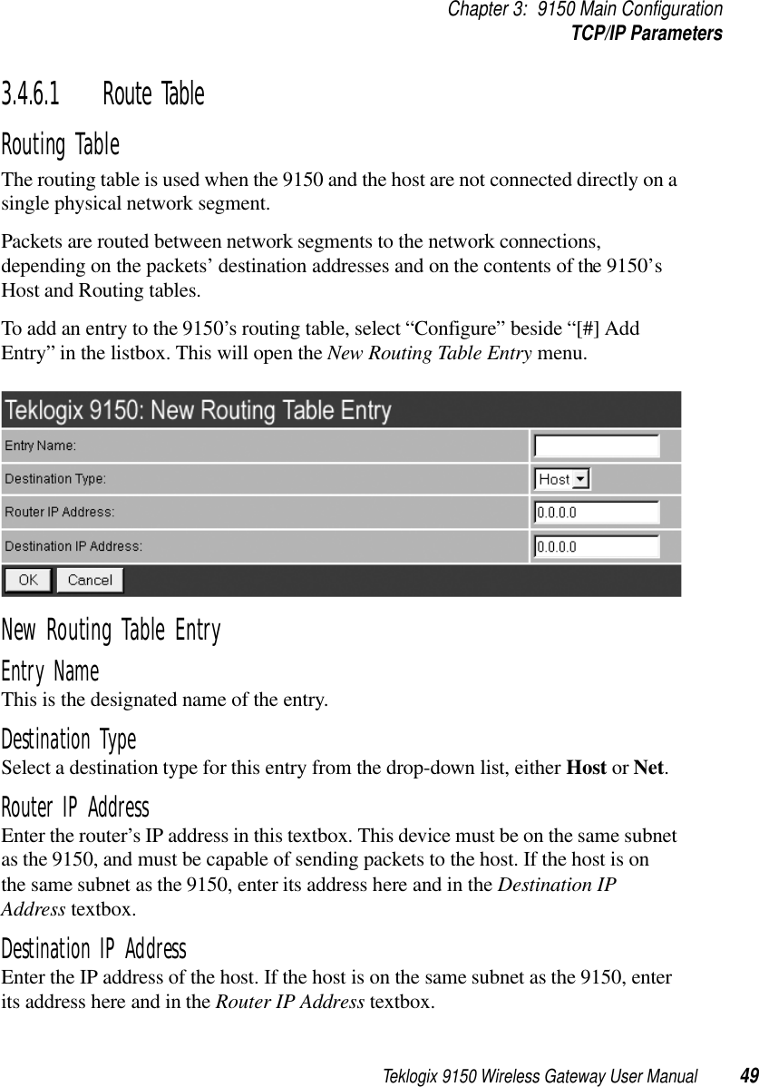 Teklogix 9150 Wireless Gateway User Manual 49Chapter 3: 9150 Main ConfigurationTCP/IP Parameters3.4.6.1 Route TableRouting Table The routing table is used when the 9150 and the host are not connected directly on a single physical network segment. Packets are routed between network segments to the network connections, depending on the packets’ destination addresses and on the contents of the 9150’s Host and Routing tables.To add an entry to the 9150’s routing table, select “Configure” beside “[#] Add Entry” in the listbox. This will open the New Routing Table Entry menu.New Routing Table EntryEntry NameThis is the designated name of the entry.Destination TypeSelect a destination type for this entry from the drop-down list, either Host or Net.Router IP AddressEnter the router’s IP address in this textbox. This device must be on the same subnet as the 9150, and must be capable of sending packets to the host. If the host is on the same subnet as the 9150, enter its address here and in the Destination IP Address textbox.Destination IP AddressEnter the IP address of the host. If the host is on the same subnet as the 9150, enter its address here and in the Router IP Address textbox.