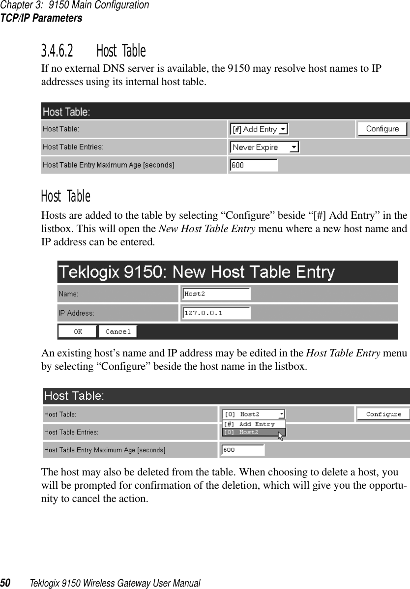 Chapter 3: 9150 Main ConfigurationTCP/IP Parameters50 Teklogix 9150 Wireless Gateway User Manual3.4.6.2 Host TableIf no external DNS server is available, the 9150 may resolve host names to IP addresses using its internal host table.Host TableHosts are added to the table by selecting “Configure” beside “[#] Add Entry” in the listbox. This will open the New Host Table Entry menu where a new host name and IP address can be entered.An existing host’s name and IP address may be edited in the Host Table Entry menu by selecting “Configure” beside the host name in the listbox. The host may also be deleted from the table. When choosing to delete a host, you will be prompted for confirmation of the deletion, which will give you the opportu-nity to cancel the action.