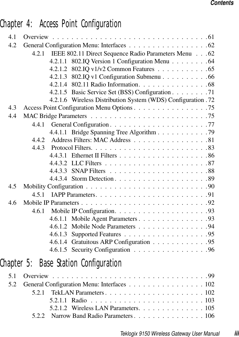 Teklogix 9150 Wireless Gateway User Manual iiiContentsChapter 4:  Access Point Configuration4.1 Overview.................................614.2 General Configuration Menu: Interfaces . ................624.2.1 IEEE 802.11 Direct Sequence Radio Parameters Menu . . .624.2.1.1 802.IQ Version 1 Configuration Menu........644.2.1.2 802.IQ v1/v2 Common Features...........654.2.1.3 802.IQ v1 Configuration Submenu..........664.2.1.4 802.11 Radio Information...............684.2.1.5 Basic Service Set (BSS) Configuration........714.2.1.6 Wireless Distribution System (WDS) Configuration .724.3 Access Point Configuration Menu Options ................754.4 MAC Bridge Parameters . . .......................754.4.1 General Configuration.....................774.4.1.1 Bridge Spanning Tree Algorithm...........794.4.2 Address Filters: MAC Address................814.4.3 Protocol Filters.........................834.4.3.1 Ethernet II Filters...................864.4.3.2 LLC Filters......................874.4.3.3 SNAP Filters .....................884.4.3.4 Storm Detection....................894.5 Mobility Configuration..........................904.5.1 IAPP Parameters........................914.6 Mobile IP Parameters...........................924.6.1 Mobile IP Configuration....................934.6.1.1 Mobile Agent Parameters...............934.6.1.2 Mobile Node Parameters...............944.6.1.3 Supported Features..................954.6.1.4 Gratuitous ARP Configuration............954.6.1.5 Security Configuration................96Chapter 5:  Base Station Configuration5.1 Overview.................................995.2 General Configuration Menu: Interfaces . ...............1025.2.1 TekLAN Parameters.....................1025.2.1.1 Radio........................1035.2.1.2 Wireless LAN Parameters..............1055.2.2 Narrow Band Radio Parameters...............106