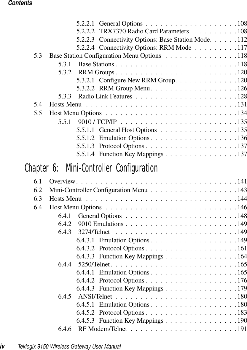 Contentsiv Teklogix 9150 Wireless Gateway User Manual5.2.2.1 General Options...................1085.2.2.2 TRX7370 Radio Card Parameters..........1085.2.2.3 Connectivity Options: Base Station Mode......1125.2.2.4 Connectivity Options: RRM Mode . . . ......1175.3 Base Station Configuration Menu Options...............1185.3.1 Base Stations.........................1185.3.2 RRM Groups .........................1205.3.2.1 Configure New RRM Group.............1205.3.2.2 RRM Group Menu..................1265.3.3 Radio Link Features.....................1285.4 Hosts Menu ...............................1315.5 Host Menu Options...........................1345.5.1 9010 / TCP/IP........................1355.5.1.1 General Host Options................1355.5.1.2 Emulation Options..................1365.5.1.3 Protocol Options...................1375.5.1.4 Function Key Mappings...............137Chapter 6:  Mini-Controller Configuration6.1 Overview.................................1416.2 Mini-Controller Configuration Menu..................1436.3 Hosts Menu ...............................1446.4 Host Menu Options...........................1466.4.1 General Options.......................1486.4.2 9010 Emulations.......................1496.4.3 3274/Telnet .........................1496.4.3.1 Emulation Options..................1496.4.3.2 Protocol Options...................1616.4.3.3 Function Key Mappings...............1646.4.4 5250/Telnet..........................1656.4.4.1 Emulation Options..................1656.4.4.2 Protocol Options...................1766.4.4.3 Function Key Mappings...............1796.4.5 ANSI/Telnet .........................1806.4.5.1 Emulation Options..................1806.4.5.2 Protocol Options...................1836.4.5.3 Function Key Mappings...............1906.4.6 RF Modem/Telnet......................191
