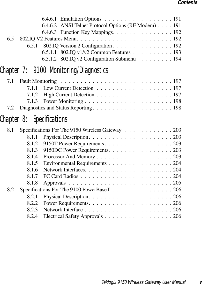 Teklogix 9150 Wireless Gateway User Manual vContents6.4.6.1 Emulation Options .................1916.4.6.2 ANSI Telnet Protocol Options (RF Modem) . . . . 1916.4.6.3 Function Key Mappings...............1926.5 802.IQ V2 Features Menu........................1926.5.1 802.IQ Version 2 Configuration...............1926.5.1.1 802.IQ v1/v2 Common Features..........1936.5.1.2 802.IQ v2 Configuration Submenu.........194Chapter 7:  9100 Monitoring/Diagnostics7.1 Fault Monitoring ............................1977.1.1 Low Current Detection...................1977.1.2 High Current Detection...................1977.1.3 Power Monitoring......................1987.2 Diagnostics and Status Reporting ....................198Chapter 8:  Specifications8.1 Specifications For The 9150 Wireless Gateway . . . .........2038.1.1 Physical Description.....................2038.1.2 9150T Power Requirements.................2038.1.3 9150DC Power Requirements................2038.1.4 Processor And Memory...................2038.1.5 Environmental Requirements................2048.1.6 Network Interfaces......................2048.1.7 PC Card Radios.......................2048.1.8 Approvals..........................2058.2 Specifications For The 9100 PowerBaseT ...............2068.2.1 Physical Description.....................2068.2.2 Power Requirements.....................2068.2.3 Network Interface......................2068.2.4 Electrical Safety Approvals.................206