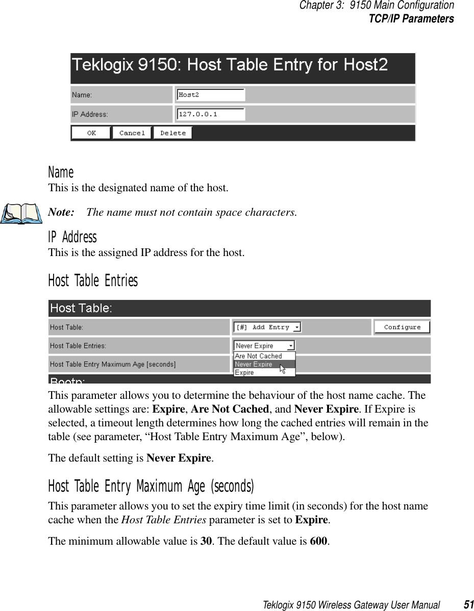 Teklogix 9150 Wireless Gateway User Manual 51Chapter 3: 9150 Main ConfigurationTCP/IP ParametersName This is the designated name of the host.Note: The name must not contain space characters.IP Address This is the assigned IP address for the host. Host Table EntriesThis parameter allows you to determine the behaviour of the host name cache. The allowable settings are: Expire, Are Not Cached, and Never Expire. If Expire is selected, a timeout length determines how long the cached entries will remain in the table (see parameter, “Host Table Entry Maximum Age”, below). The default setting is Never Expire.Host Table Entry Maximum Age (seconds)This parameter allows you to set the expiry time limit (in seconds) for the host name cache when the Host Table Entries parameter is set to Expire. The minimum allowable value is 30. The default value is 600.