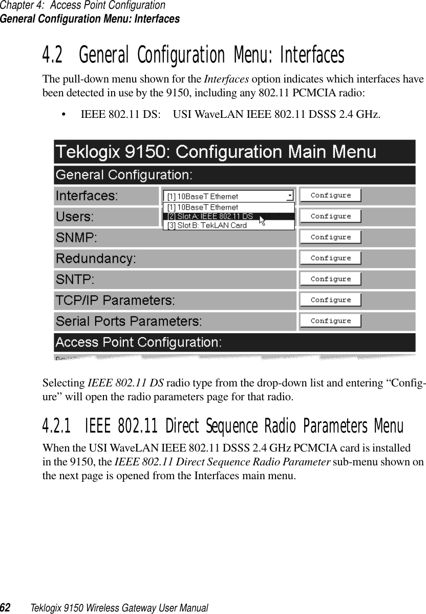 Chapter 4: Access Point ConfigurationGeneral Configuration Menu: Interfaces62 Teklogix 9150 Wireless Gateway User Manual4.2  General Configuration Menu: InterfacesThe pull-down menu shown for the Interfaces option indicates which interfaces have been detected in use by the 9150, including any 802.11 PCMCIA radio:• IEEE 802.11 DS: USI WaveLAN IEEE 802.11 DSSS 2.4 GHz.Selecting IEEE 802.11 DS radio type from the drop-down list and entering “Config-ure” will open the radio parameters page for that radio.4.2.1  IEEE 802.11 Direct Sequence Radio Parameters MenuWhen the USI WaveLAN IEEE 802.11 DSSS 2.4 GHz PCMCIA card is installed in the 9150, the IEEE 802.11 Direct Sequence Radio Parameter sub-menu shown on the next page is opened from the Interfaces main menu.