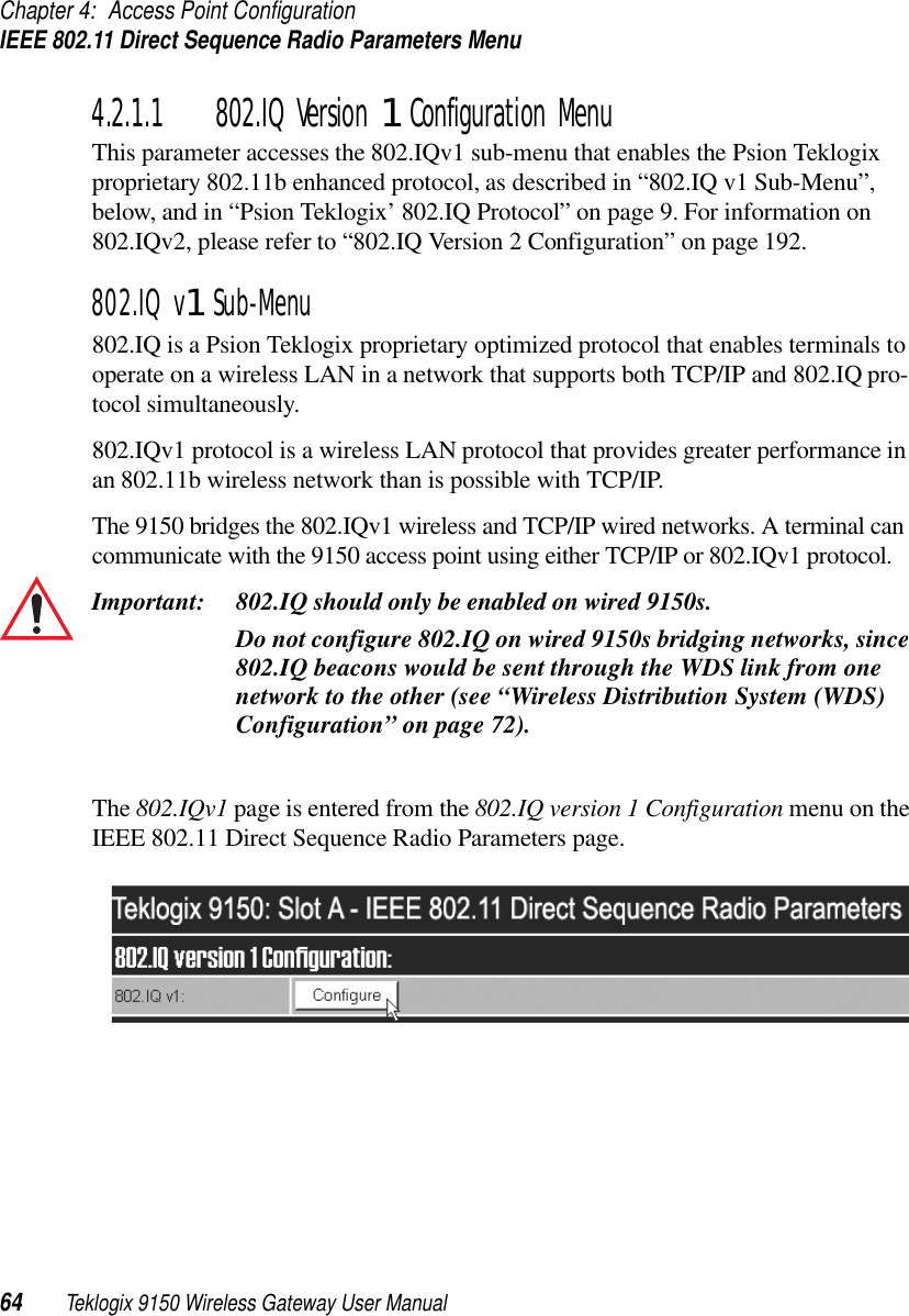 Chapter 4: Access Point ConfigurationIEEE 802.11 Direct Sequence Radio Parameters Menu64 Teklogix 9150 Wireless Gateway User Manual4.2.1.1 802.IQ Version 1 Configuration MenuThis parameter accesses the 802.IQv1 sub-menu that enables the Psion Teklogix proprietary 802.11b enhanced protocol, as described in “802.IQ v1 Sub-Menu”, below, and in “Psion Teklogix’ 802.IQ Protocol” on page 9. For information on 802.IQv2, please refer to “802.IQ Version 2 Configuration” on page 192.802.IQ v1 Sub-Menu802.IQ is a Psion Teklogix proprietary optimized protocol that enables terminals to operate on a wireless LAN in a network that supports both TCP/IP and 802.IQ pro-tocol simultaneously. 802.IQv1 protocol is a wireless LAN protocol that provides greater performance in an 802.11b wireless network than is possible with TCP/IP. The 9150 bridges the 802.IQv1 wireless and TCP/IP wired networks. A terminal can communicate with the 9150 access point using either TCP/IP or 802.IQv1 protocol.Important: 802.IQ should only be enabled on wired 9150s. Do not configure 802.IQ on wired 9150s bridging networks, since 802.IQ beacons would be sent through the WDS link from one network to the other (see “Wireless Distribution System (WDS) Configuration” on page 72).The 802.IQv1 page is entered from the 802.IQ version 1 Configuration menu on the IEEE 802.11 Direct Sequence Radio Parameters page.