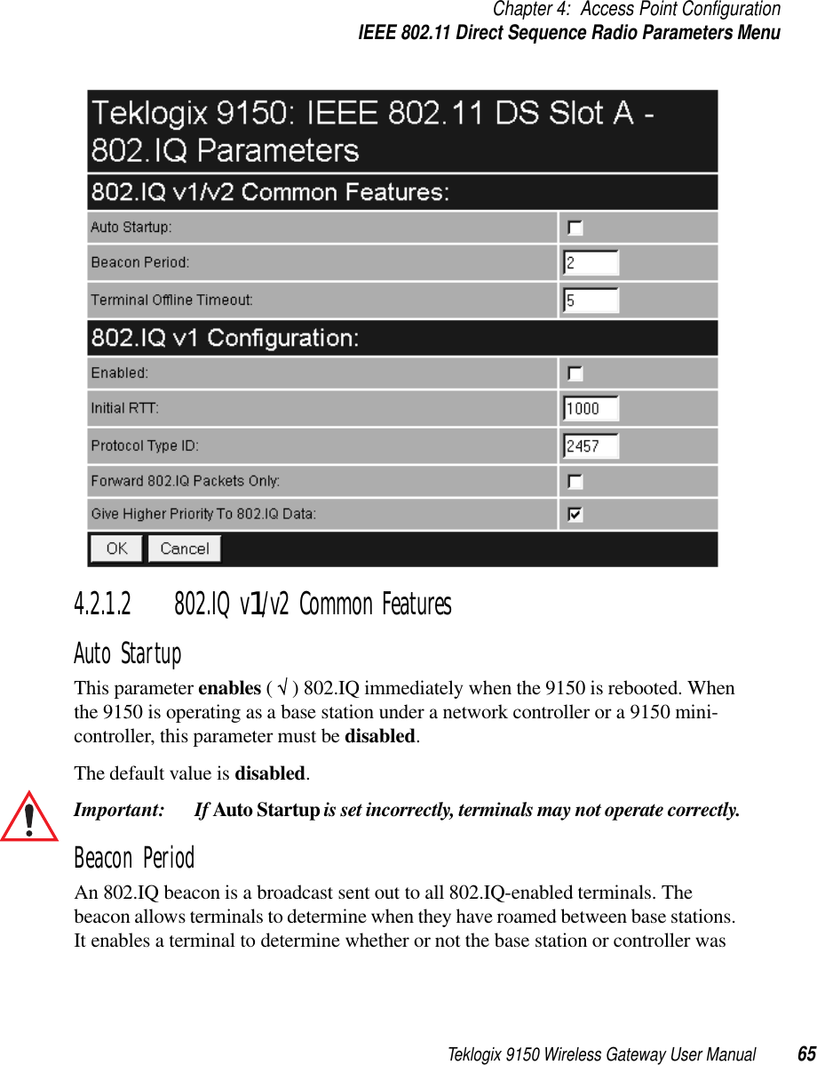 Teklogix 9150 Wireless Gateway User Manual 65Chapter 4: Access Point ConfigurationIEEE 802.11 Direct Sequence Radio Parameters Menu4.2.1.2 802.IQ v1/v2 Common FeaturesAuto StartupThis parameter enables ( √ ) 802.IQ immediately when the 9150 is rebooted. When the 9150 is operating as a base station under a network controller or a 9150 mini-controller, this parameter must be disabled. The default value is disabled.Important:  If Auto Startup is set incorrectly, terminals may not operate correctly.Beacon PeriodAn 802.IQ beacon is a broadcast sent out to all 802.IQ-enabled terminals. The beacon allows terminals to determine when they have roamed between base stations. It enables a terminal to determine whether or not the base station or controller was 