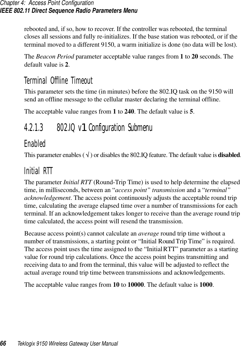 Chapter 4: Access Point ConfigurationIEEE 802.11 Direct Sequence Radio Parameters Menu66 Teklogix 9150 Wireless Gateway User Manualrebooted and, if so, how to recover. If the controller was rebooted, the terminal closes all sessions and fully re-initializes. If the base station was rebooted, or if the terminal moved to a different 9150, a warm initialize is done (no data will be lost).The Beacon Period parameter acceptable value ranges from 1 to 20 seconds. The default value is 2.Terminal Offline TimeoutThis parameter sets the time (in minutes) before the 802.IQ task on the 9150 will send an offline message to the cellular master declaring the terminal offline. The acceptable value ranges from 1 to 240. The default value is 5.4.2.1.3 802.IQ v1 Configuration SubmenuEnabledThis parameter enables ( √ ) or disables the 802.IQ feature. The default value is disabled.Initial RTTThe parameter Initial RTT (Round-Trip Time) is used to help determine the elapsed time, in milliseconds, between an “access point” transmission and a “terminal” acknowledgement. The access point continuously adjusts the acceptable round trip time, calculating the average elapsed time over a number of transmissions for each terminal. If an acknowledgement takes longer to receive than the average round trip time calculated, the access point will resend the transmission. Because access point(s) cannot calculate an average round trip time without a number of transmissions, a starting point or “Initial Round Trip Time” is required. The access point uses the time assigned to the “Initial RTT” parameter as a starting value for round trip calculations. Once the access point begins transmitting and receiving data to and from the terminal, this value will be adjusted to reflect the actual average round trip time between transmissions and acknowledgements. The acceptable value ranges from 10 to 10000. The default value is 1000.