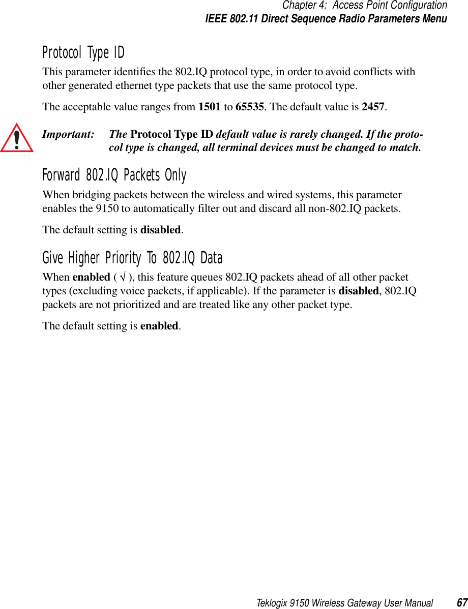 Teklogix 9150 Wireless Gateway User Manual 67Chapter 4: Access Point ConfigurationIEEE 802.11 Direct Sequence Radio Parameters MenuProtocol Type IDThis parameter identifies the 802.IQ protocol type, in order to avoid conflicts with other generated ethernet type packets that use the same protocol type. The acceptable value ranges from 1501 to 65535. The default value is 2457.Important: The Protocol Type ID default value is rarely changed. If the proto-col type is changed, all terminal devices must be changed to match. Forward 802.IQ Packets OnlyWhen bridging packets between the wireless and wired systems, this parameter enables the 9150 to automatically filter out and discard all non-802.IQ packets.The default setting is disabled.Give Higher Priority To 802.IQ DataWhen enabled ( √ ), this feature queues 802.IQ packets ahead of all other packet types (excluding voice packets, if applicable). If the parameter is disabled, 802.IQ packets are not prioritized and are treated like any other packet type. The default setting is enabled.