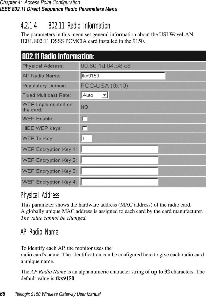 Chapter 4: Access Point ConfigurationIEEE 802.11 Direct Sequence Radio Parameters Menu68 Teklogix 9150 Wireless Gateway User Manual4.2.1.4 802.11 Radio InformationThe parameters in this menu set general information about the USI WaveLAN IEEE 802.11 DSSS PCMCIA card installed in the 9150.Physical AddressThis parameter shows the hardware address (MAC address) of the radio card. A globally unique MAC address is assigned to each card by the card manufacturer. The value cannot be changed.AP Radio NameTo identify each AP, the monitor uses the radio card&apos;s name. The identification can be configured here to give each radio card a unique name. The AP Radio Name is an alphanumeric character string of up to 32 characters. The default value is tkx9150.