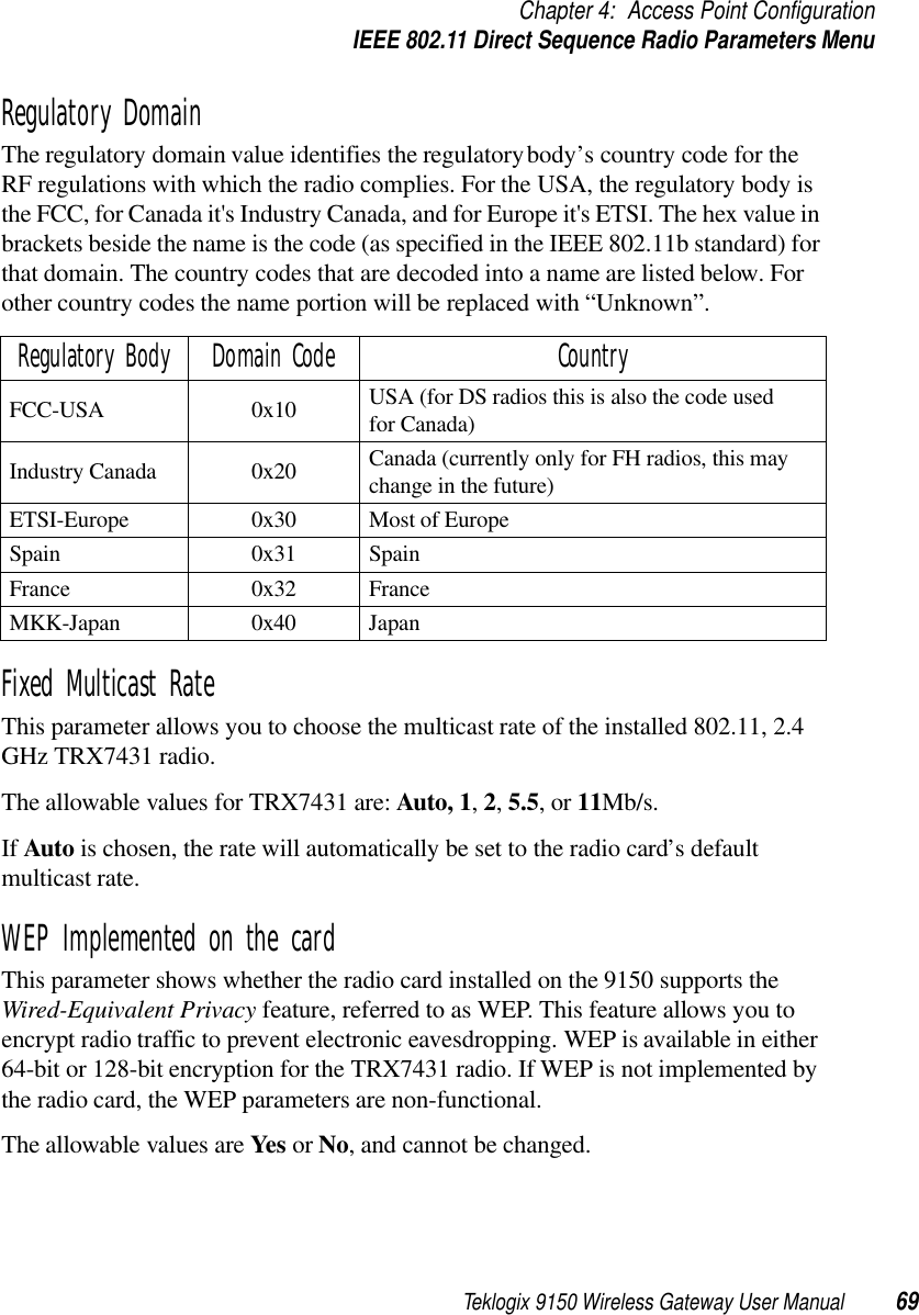 Teklogix 9150 Wireless Gateway User Manual 69Chapter 4: Access Point ConfigurationIEEE 802.11 Direct Sequence Radio Parameters MenuRegulatory DomainThe regulatory domain value identifies the regulatory body’s country code for the RF regulations with which the radio complies. For the USA, the regulatory body is the FCC, for Canada it&apos;s Industry Canada, and for Europe it&apos;s ETSI. The hex value in brackets beside the name is the code (as specified in the IEEE 802.11b standard) for that domain. The country codes that are decoded into a name are listed below. For other country codes the name portion will be replaced with “Unknown”.Fixed Multicast RateThis parameter allows you to choose the multicast rate of the installed 802.11, 2.4 GHz TRX7431 radio. The allowable values for TRX7431 are: Auto, 1, 2, 5.5, or 11Mb/s. If Auto is chosen, the rate will automatically be set to the radio card’s default multicast rate.WEP Implemented on the cardThis parameter shows whether the radio card installed on the 9150 supports the Wired-Equivalent Privacy feature, referred to as WEP. This feature allows you to encrypt radio traffic to prevent electronic eavesdropping. WEP is available in either 64-bit or 128-bit encryption for the TRX7431 radio. If WEP is not implemented by the radio card, the WEP parameters are non-functional.The allowable values are Yes or No, and cannot be changed. Regulatory Body Domain Code CountryFCC-USA 0x10 USA (for DS radios this is also the code used for Canada) Industry Canada  0x20 Canada (currently only for FH radios, this may change in the future) ETSI-Europe 0x30 Most of Europe Spain 0x31 SpainFrance 0x32 FranceMKK-Japan 0x40 Japan